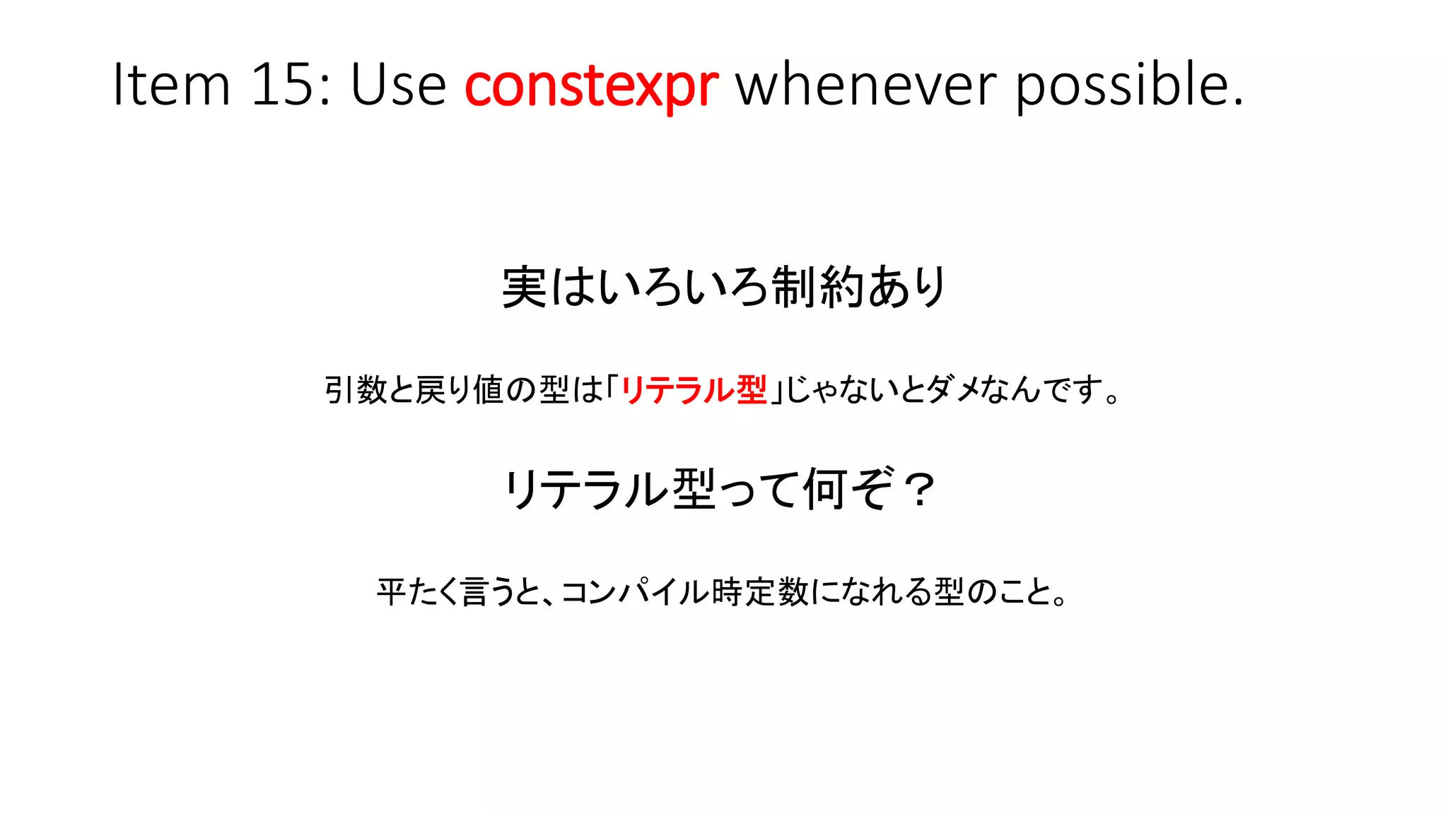 Item 15: Use constexpr whenever possible.
実はいろいろ制約あり
引数と戻り値の型は「リテラル型」じゃないとダメなんです。
リテラル型って何ぞ？
平たく言うと、コンパイル時定数になれる型のこと。
 