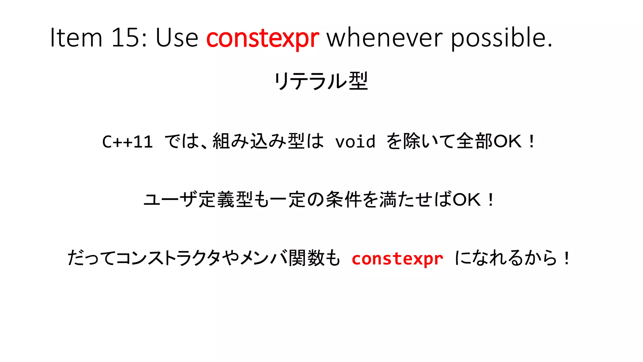Item 15: Use constexpr whenever possible.
リテラル型
C++11 では、組み込み型は void を除いて全部ＯＫ！
ユーザ定義型も一定の条件を満たせばＯＫ！
だってコンストラクタやメンバ関数も constexpr になれるから！
 
