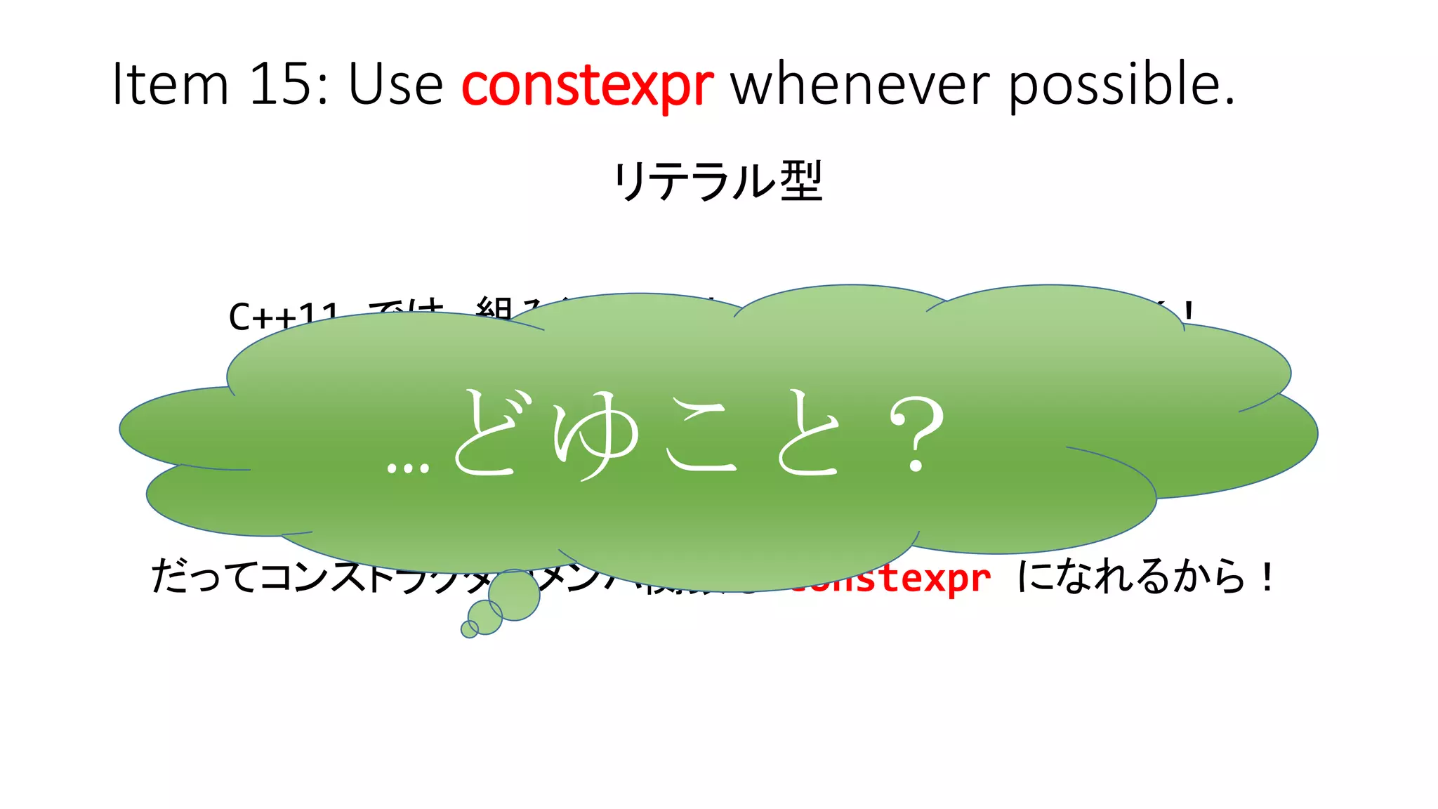 Item 15: Use constexpr whenever possible.
リテラル型
C++11 では、組み込み型は void を除いて全部ＯＫ！
ユーザ定義型も一定の条件を満たせばＯＫ！
だってコンストラクタやメンバ関数も constexpr になれるから！
…どゆこと？
 