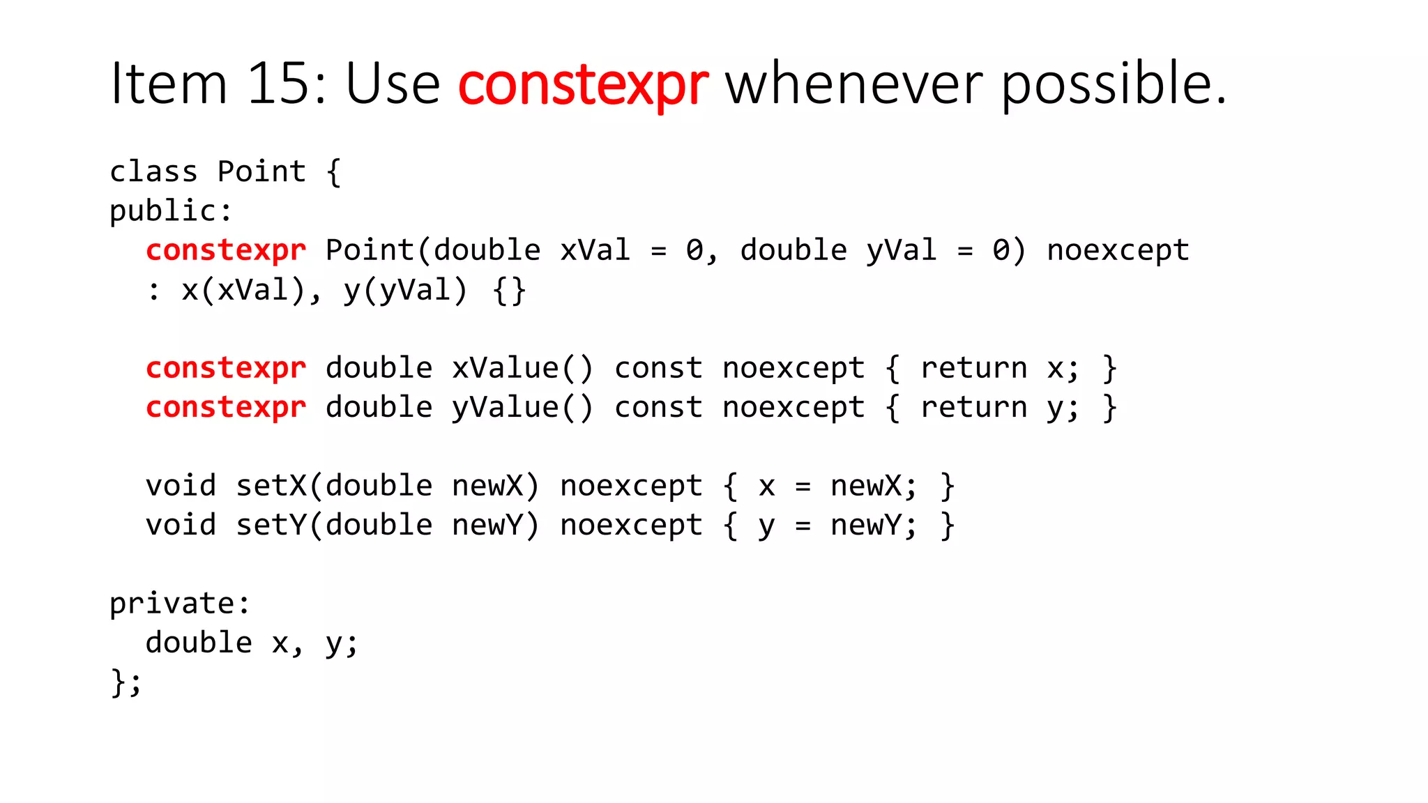 class Point {
public:
constexpr Point(double xVal = 0, double yVal = 0) noexcept
: x(xVal), y(yVal) {}
constexpr double xValue() const noexcept { return x; }
constexpr double yValue() const noexcept { return y; }
void setX(double newX) noexcept { x = newX; }
void setY(double newY) noexcept { y = newY; }
private:
double x, y;
};
Item 15: Use constexpr whenever possible.
 