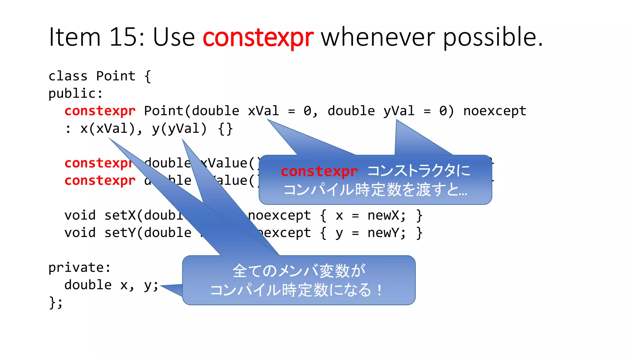 class Point {
public:
constexpr Point(double xVal = 0, double yVal = 0) noexcept
: x(xVal), y(yVal) {}
constexpr double xValue() const noexcept { return x; }
constexpr double yValue() const noexcept { return y; }
void setX(double newX) noexcept { x = newX; }
void setY(double newY) noexcept { y = newY; }
private:
double x, y;
};
Item 15: Use constexpr whenever possible.
constexpr コンストラクタに
コンパイル時定数を渡すと…
全てのメンバ変数が
コンパイル時定数になる！
 