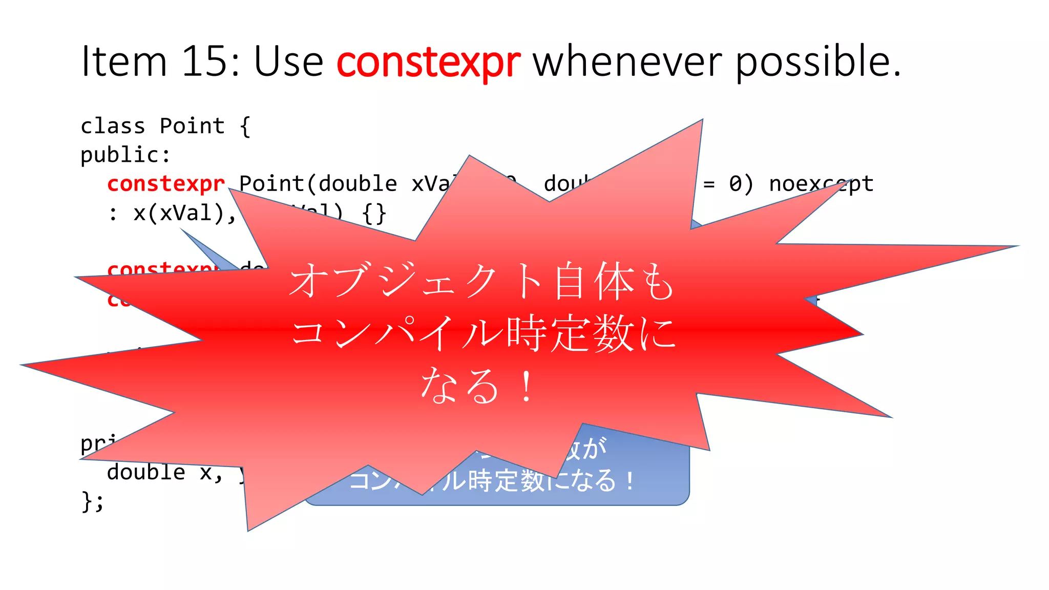 class Point {
public:
constexpr Point(double xVal = 0, double yVal = 0) noexcept
: x(xVal), y(yVal) {}
constexpr double xValue() const noexcept { return x; }
constexpr double yValue() const noexcept { return y; }
void setX(double newX) noexcept { x = newX; }
void setY(double newY) noexcept { y = newY; }
private:
double x, y;
};
Item 15: Use constexpr whenever possible.
constexpr コンストラクタに
コンパイル時定数を渡すと…
全てのメンバ変数が
コンパイル時定数になる！
オブジェクト自体も
コンパイル時定数に
なる！
 