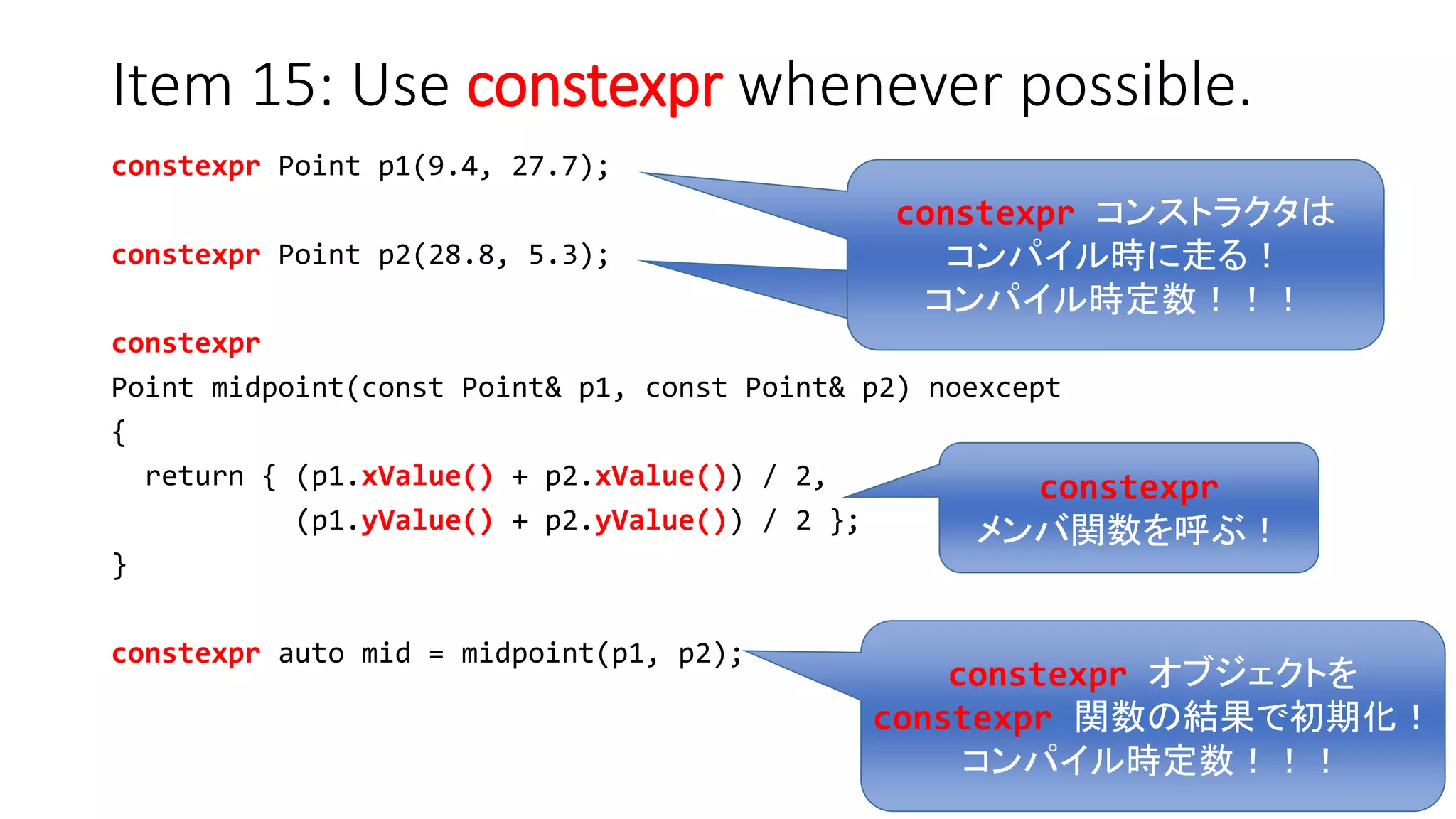 Item 15: Use constexpr whenever possible.
constexpr Point p1(9.4, 27.7);
constexpr Point p2(28.8, 5.3);
constexpr
Point midpoint(const Point& p1, const Point& p2) noexcept
{
return { (p1.xValue() + p2.xValue()) / 2,
(p1.yValue() + p2.yValue()) / 2 };
}
constexpr auto mid = midpoint(p1, p2);
constexpr オブジェクトを
constexpr 関数の結果で初期化！
コンパイル時定数！！！
constexpr
メンバ関数を呼ぶ！
constexpr コンストラクタは
コンパイル時に走る！
コンパイル時定数！！！
 