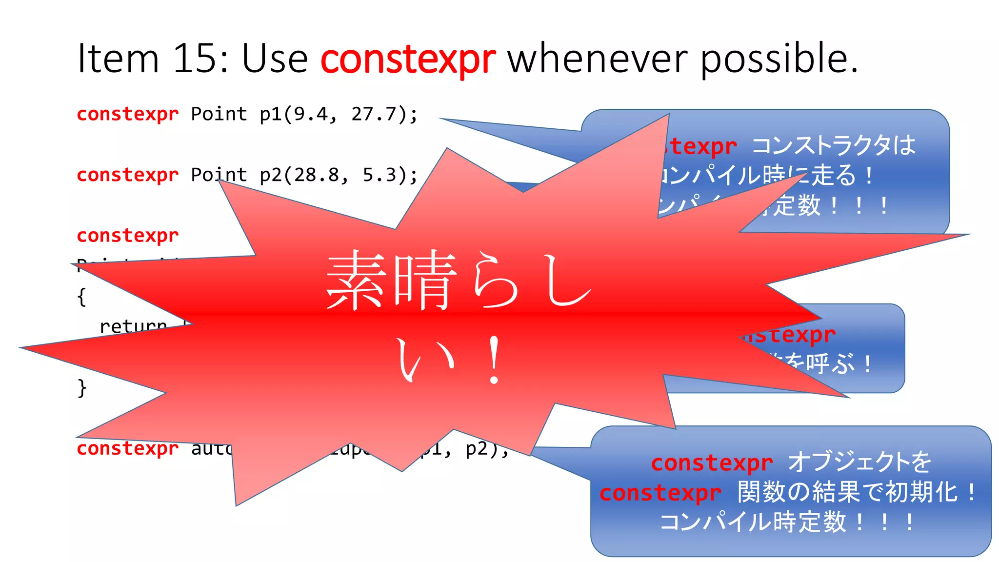Item 15: Use constexpr whenever possible.
constexpr Point p1(9.4, 27.7);
constexpr Point p2(28.8, 5.3);
constexpr
Point midpoint(const Point& p1, const Point& p2) noexcept
{
return { (p1.xValue() + p2.xValue()) / 2,
(p1.yValue() + p2.yValue()) / 2 };
}
constexpr auto mid = midpoint(p1, p2);
constexpr オブジェクトを
constexpr 関数の結果で初期化！
コンパイル時定数！！！
constexpr
メンバ関数を呼ぶ！
constexpr コンストラクタは
コンパイル時に走る！
コンパイル時定数！！！
素晴らしい！
 