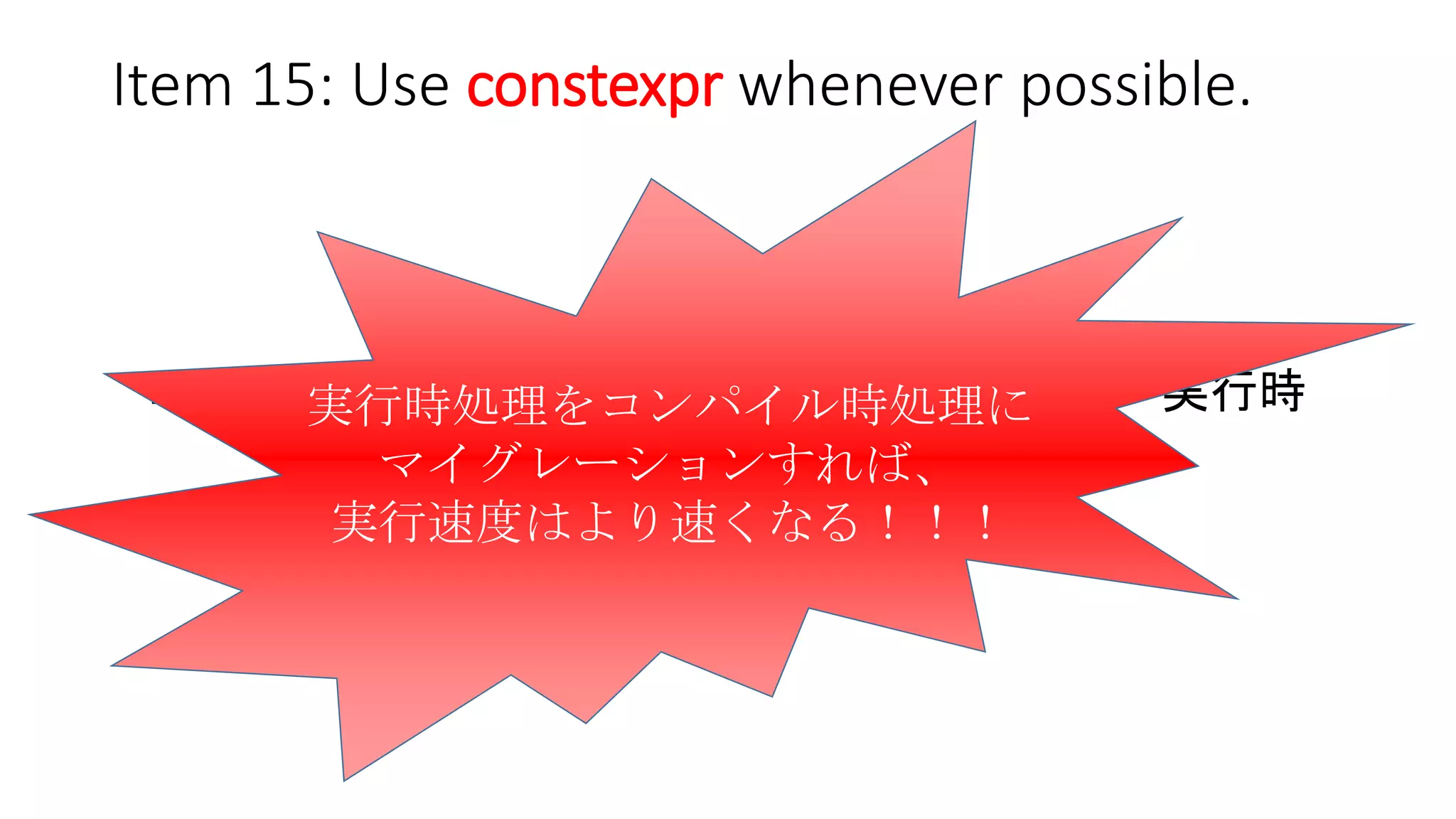 Item 15: Use constexpr whenever possible.
今まで
コンパイル時 ------ 超えられない壁 ------ 実行時
今
境界は曖昧に…
実行時処理をコンパイル時処理に
マイグレーションすれば、
実行速度はより速くなる！！！
 