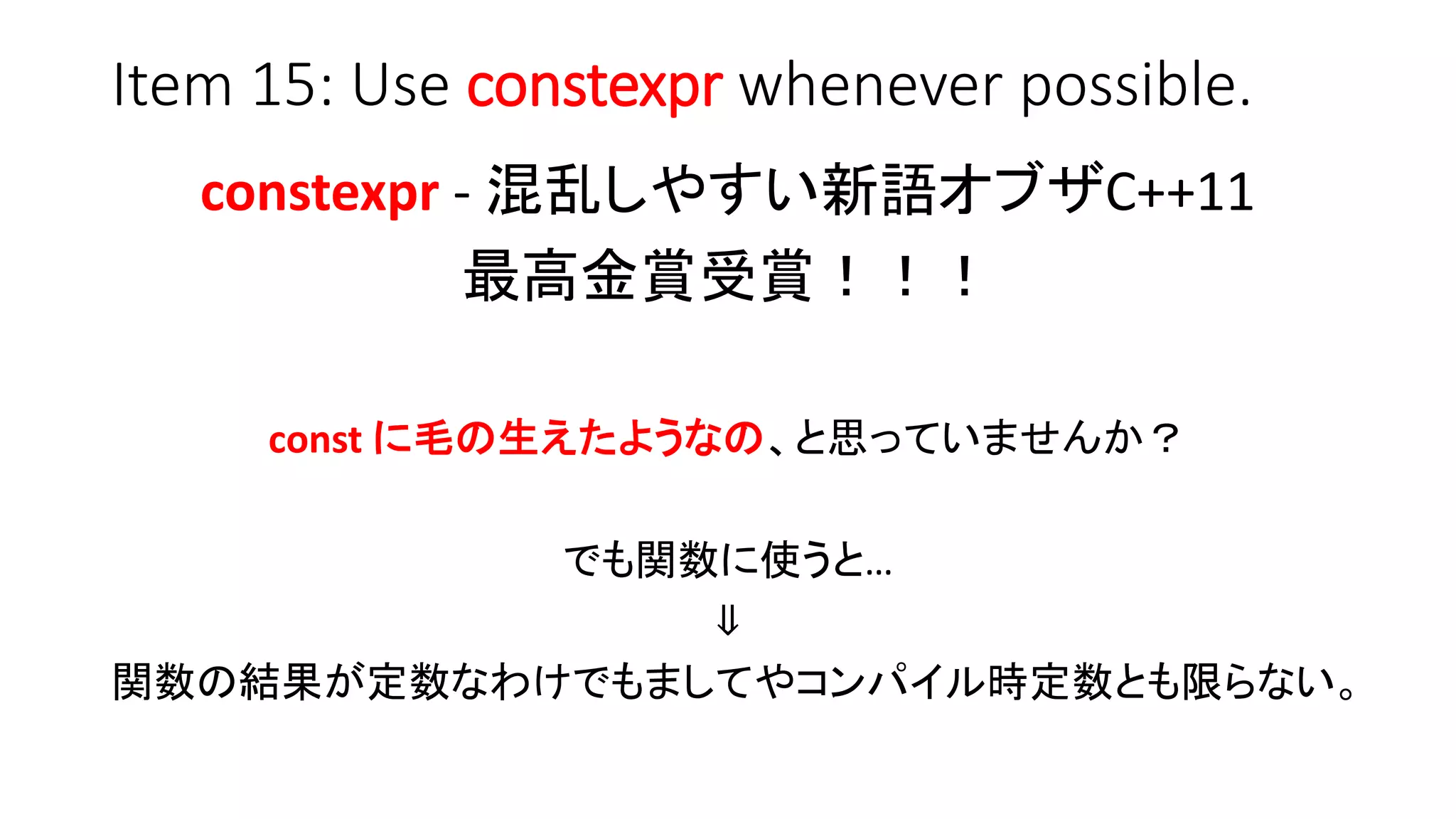 Item 15: Use constexpr whenever possible.
constexpr - 混乱しやすい新語オブザC++11
最高金賞受賞！！！
const に毛の生えたようなの、と思っていませんか？
でも関数に使うと…
⇓
関数の結果が定数なわけでもましてやコンパイル時定数とも限らない。
 