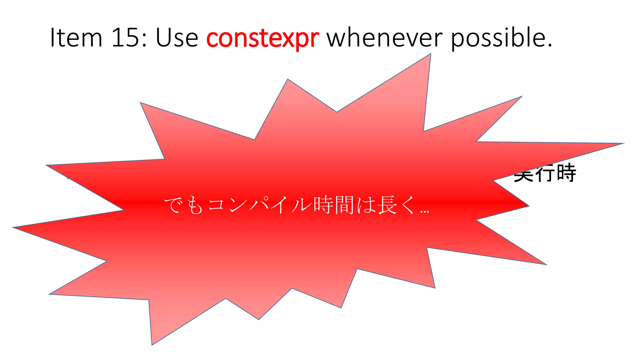 Item 15: Use constexpr whenever possible.
今まで
コンパイル時 ------ 超えられない壁 ------ 実行時
今
境界は曖昧に…
実行時処理をコンパイル時処理に
マイグレーションすれば、
実行速度はより速くなる！！！
でもコンパイル時間は長く…
 