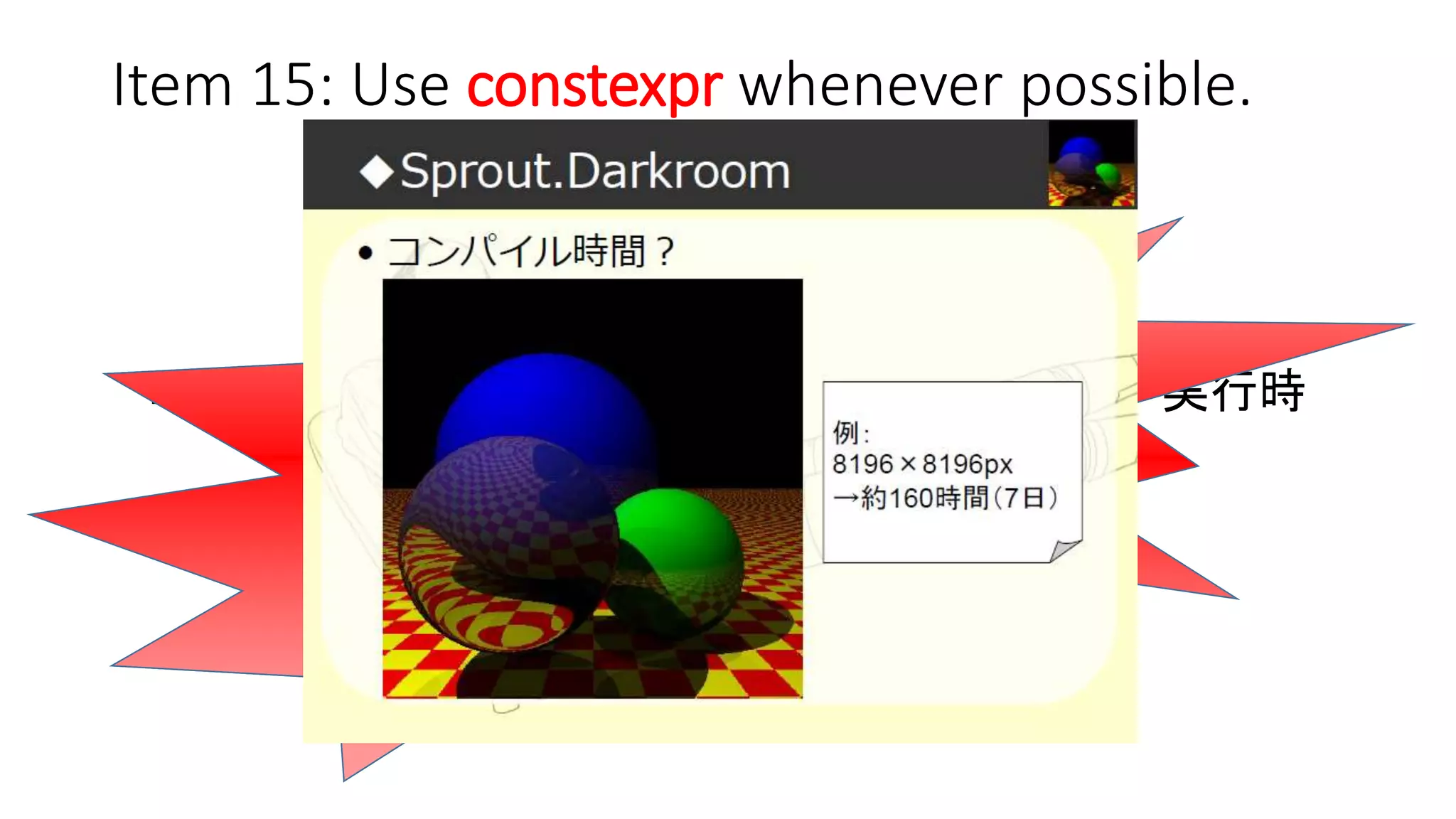 Item 15: Use constexpr whenever possible.
今まで
コンパイル時 ------ 超えられない壁 ------ 実行時
今
境界は曖昧に…
実行時処理をコンパイル時処理に
マイグレーションすれば、
実行速度はより速くなる！！！
でもコンパイル時間は長く…
 