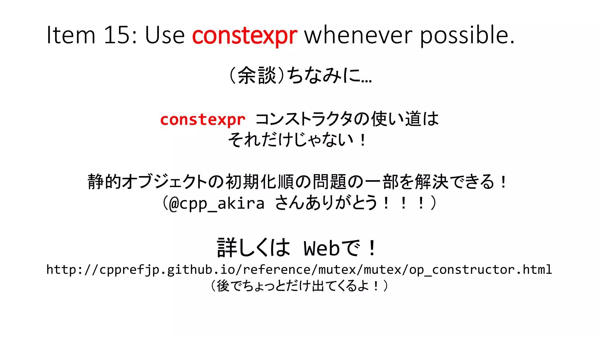 Item 15: Use constexpr whenever possible.
（余談）ちなみに…
constexpr コンストラクタの使い道は
それだけじゃない！
静的オブジェクトの初期化順の問題の一部を解決できる！
（@cpp_akira さんありがとう！！！）
詳しくは Webで！
http://cpprefjp.github.io/reference/mutex/mutex/op_constructor.html
（後でちょっとだけ出てくるよ！）
 