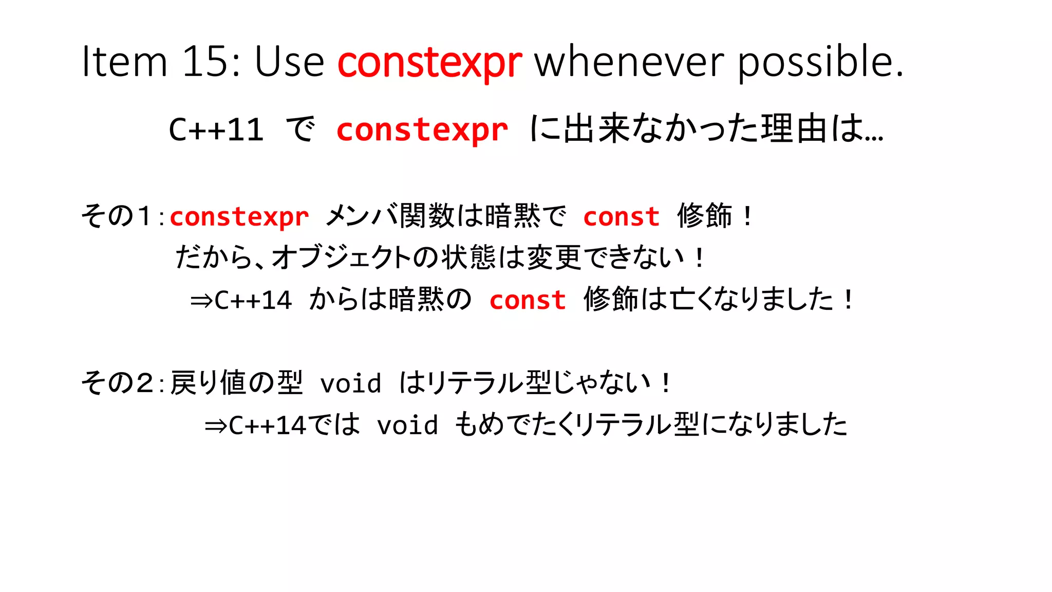Item 15: Use constexpr whenever possible.
C++11 で constexpr に出来なかった理由は…
その１：constexpr メンバ関数は暗黙で const 修飾！
だから、オブジェクトの状態は変更できない！
⇒C++14 からは暗黙の const 修飾は亡くなりました！
その２：戻り値の型 void はリテラル型じゃない！
⇒C++14では void もめでたくリテラル型になりました
 