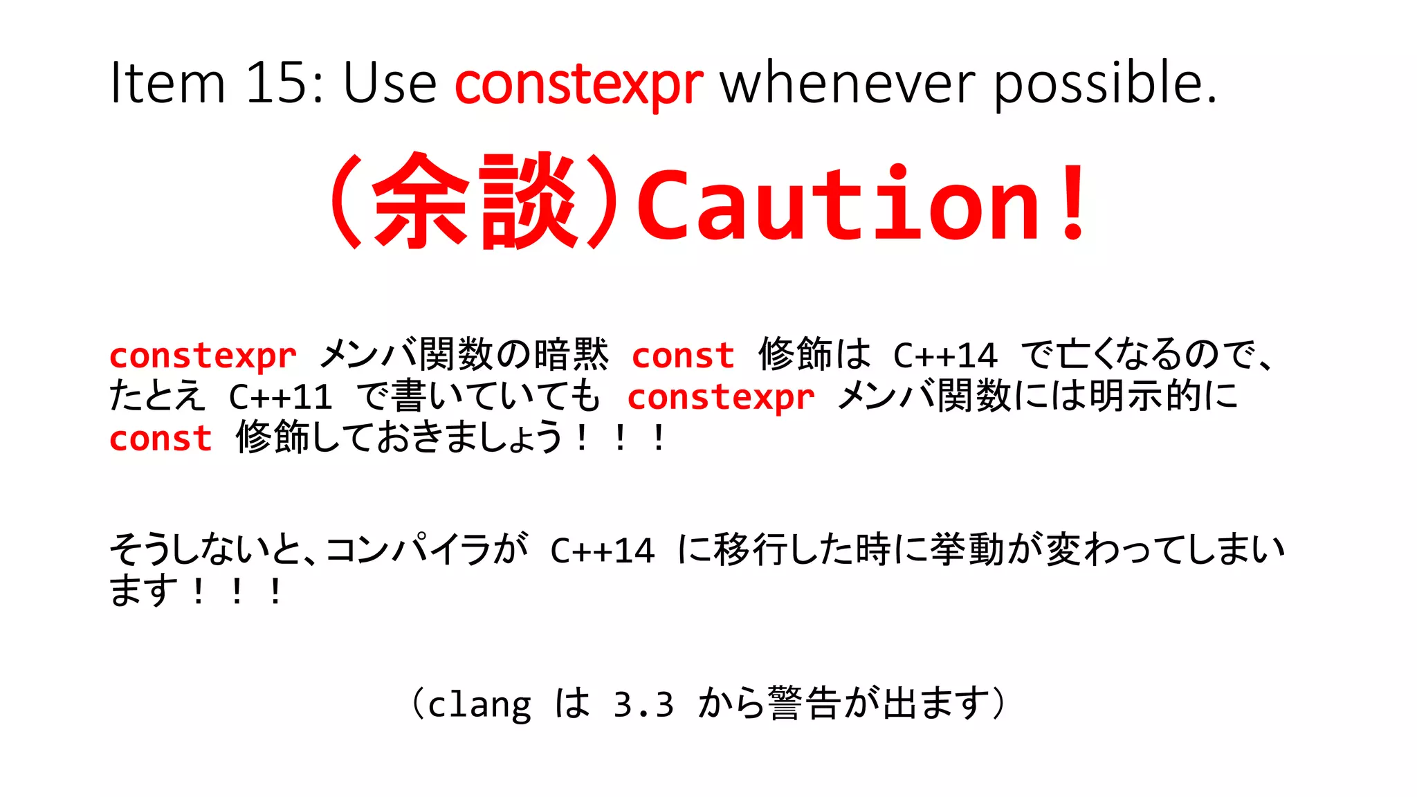 Item 15: Use constexpr whenever possible.
（余談）Caution!
constexpr メンバ関数の暗黙 const 修飾は C++14 で亡くなるので、
たとえ C++11 で書いていても constexpr メンバ関数には明示的に
const 修飾しておきましょう！！！
そうしないと、コンパイラが C++14 に移行した時に挙動が変わってしまい
ます！！！
（clang は 3.3 から警告が出ます）
 