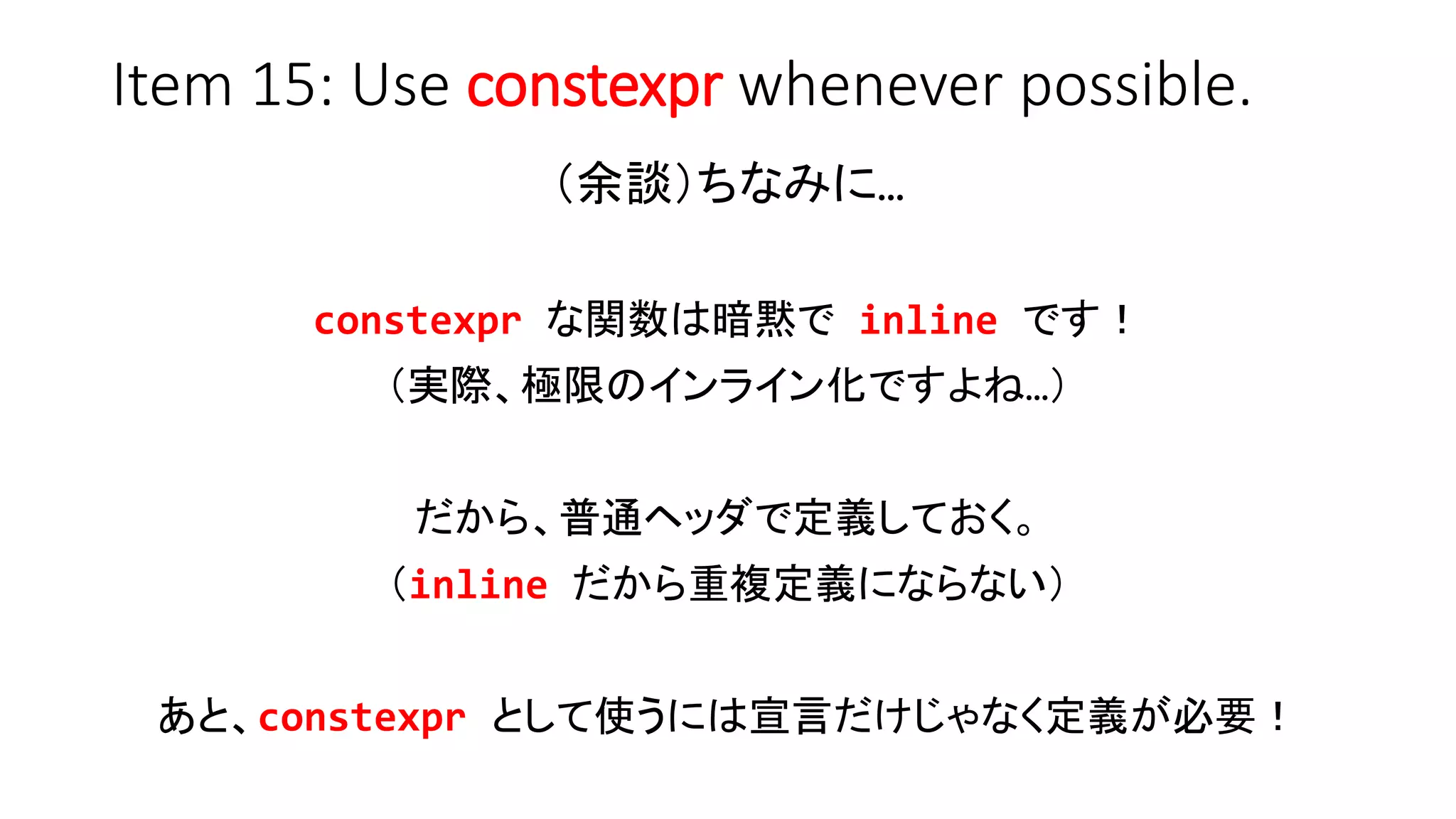 Item 15: Use constexpr whenever possible.
（余談）ちなみに…
constexpr な関数は暗黙で inline です！
（実際、極限のインライン化ですよね…）
だから、普通ヘッダで定義しておく。
（inline だから重複定義にならない）
あと、constexpr として使うには宣言だけじゃなく定義が必要！
 