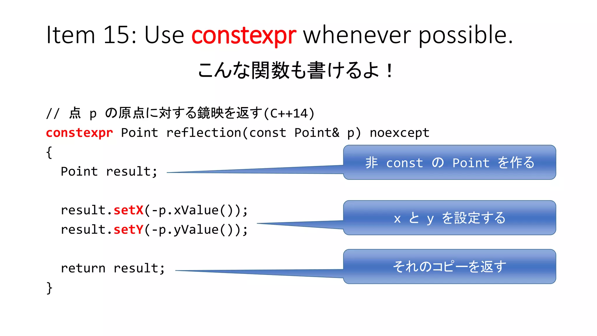 Item 15: Use constexpr whenever possible.
こんな関数も書けるよ！
// 点 p の原点に対する鏡映を返す(C++14)
constexpr Point reflection(const Point& p) noexcept
{
Point result;
result.setX(-p.xValue());
result.setY(-p.yValue());
return result;
}
非 const の Point を作る
x と y を設定する
それのコピーを返す
 