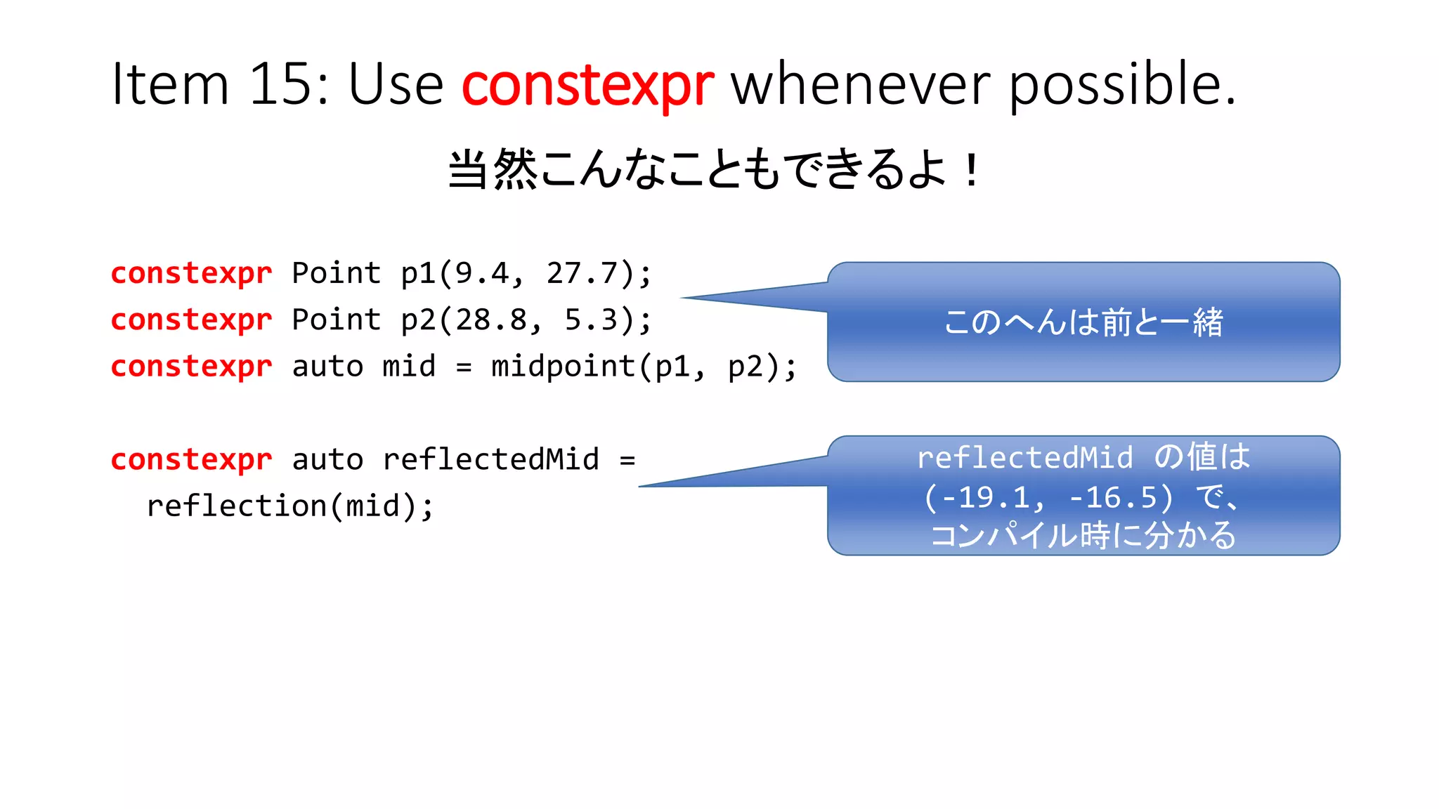 Item 15: Use constexpr whenever possible.
当然こんなこともできるよ！
constexpr Point p1(9.4, 27.7);
constexpr Point p2(28.8, 5.3);
constexpr auto mid = midpoint(p1, p2);
constexpr auto reflectedMid =
reflection(mid);
reflectedMid の値は
(-19.1, -16.5) で、
コンパイル時に分かる
このへんは前と一緒
 