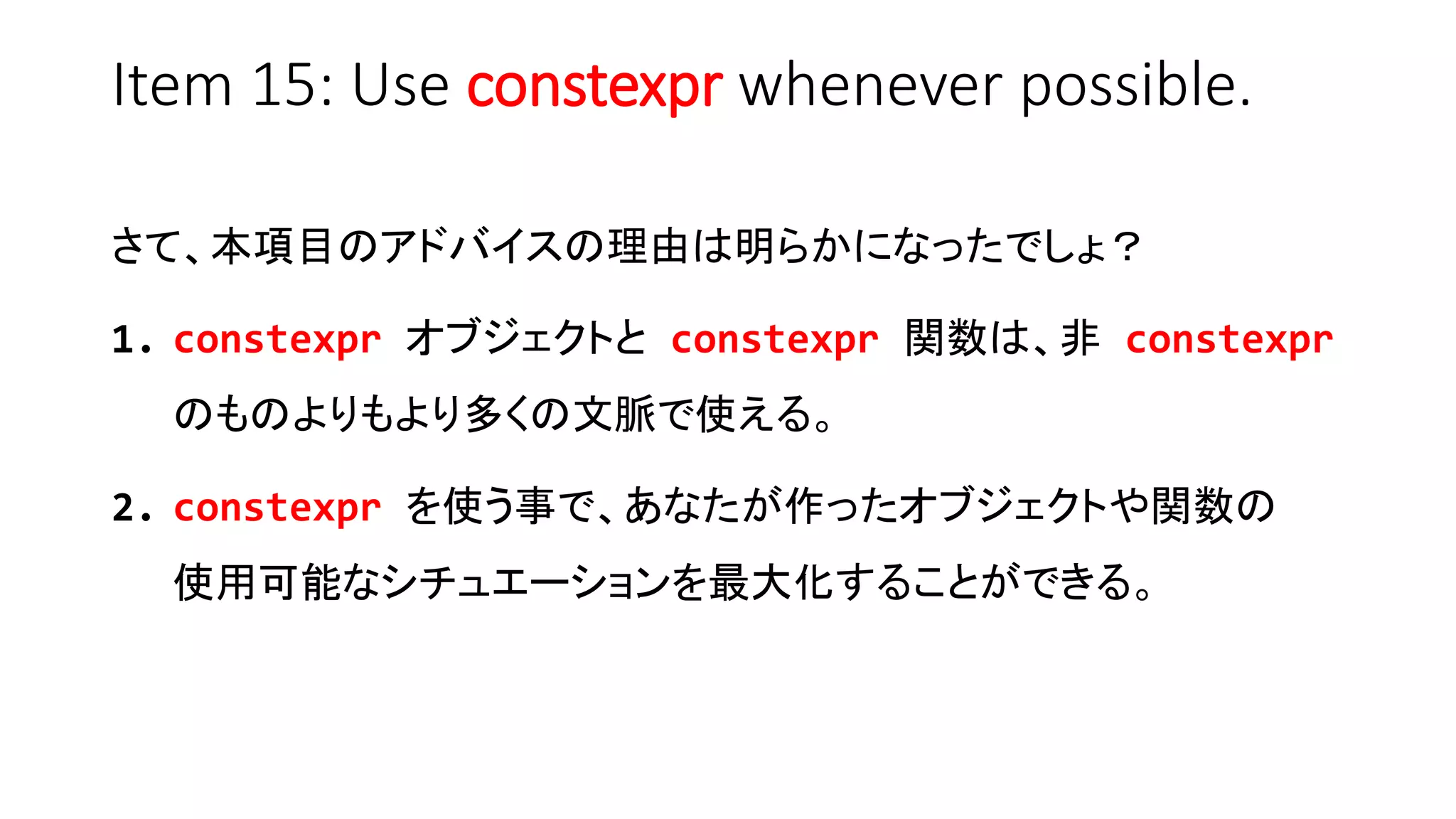 Item 15: Use constexpr whenever possible.
さて、本項目のアドバイスの理由は明らかになったでしょ？
1. constexpr オブジェクトと constexpr 関数は、非 constexpr
のものよりもより多くの文脈で使える。
2. constexpr を使う事で、あなたが作ったオブジェクトや関数の
使用可能なシチュエーションを最大化することができる。
 