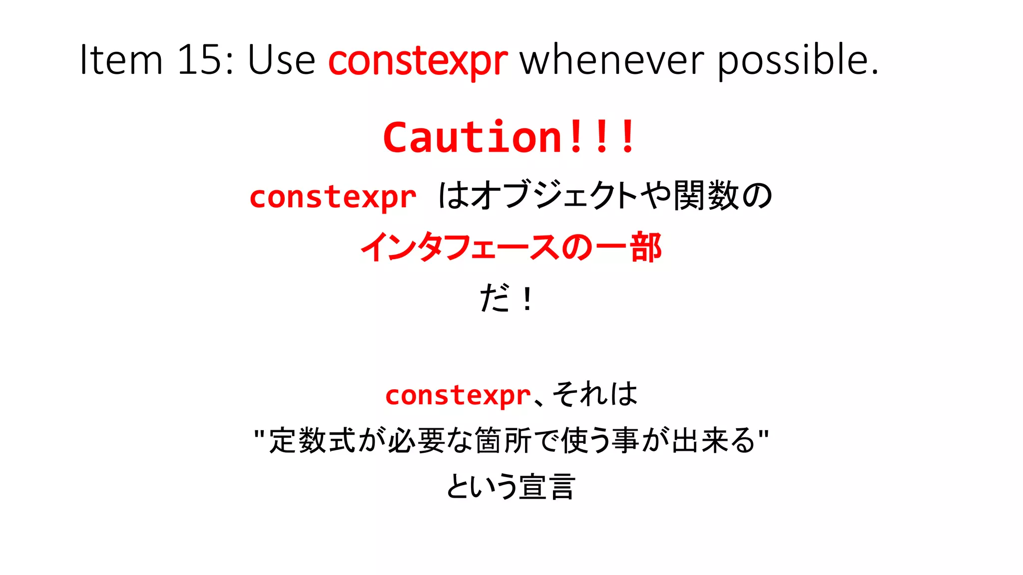 Item 15: Use constexpr whenever possible.
Caution!!!
constexpr はオブジェクトや関数の
インタフェースの一部
だ！
constexpr、それは
"定数式が必要な箇所で使う事が出来る"
という宣言
 