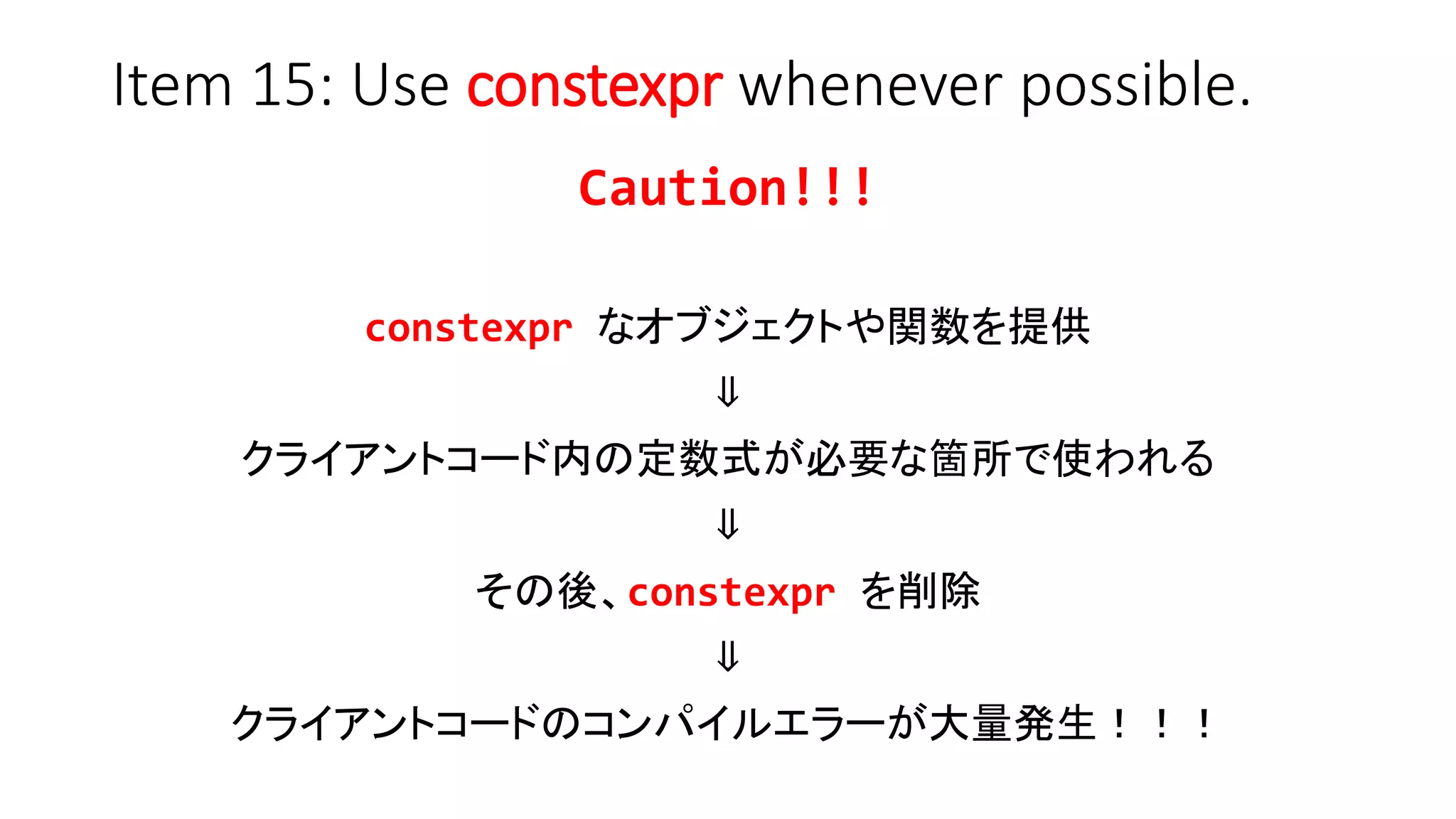 Item 15: Use constexpr whenever possible.
Caution!!!
constexpr なオブジェクトや関数を提供
⇓
クライアントコード内の定数式が必要な箇所で使われる
⇓
その後、constexpr を削除
⇓
クライアントコードのコンパイルエラーが大量発生！！！
 