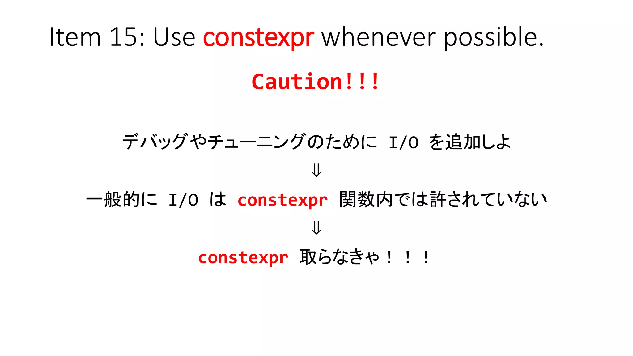 Item 15: Use constexpr whenever possible.
Caution!!!
デバッグやチューニングのために I/O を追加しよ
⇓
一般的に I/O は constexpr 関数内では許されていない
⇓
constexpr 取らなきゃ！！！
 