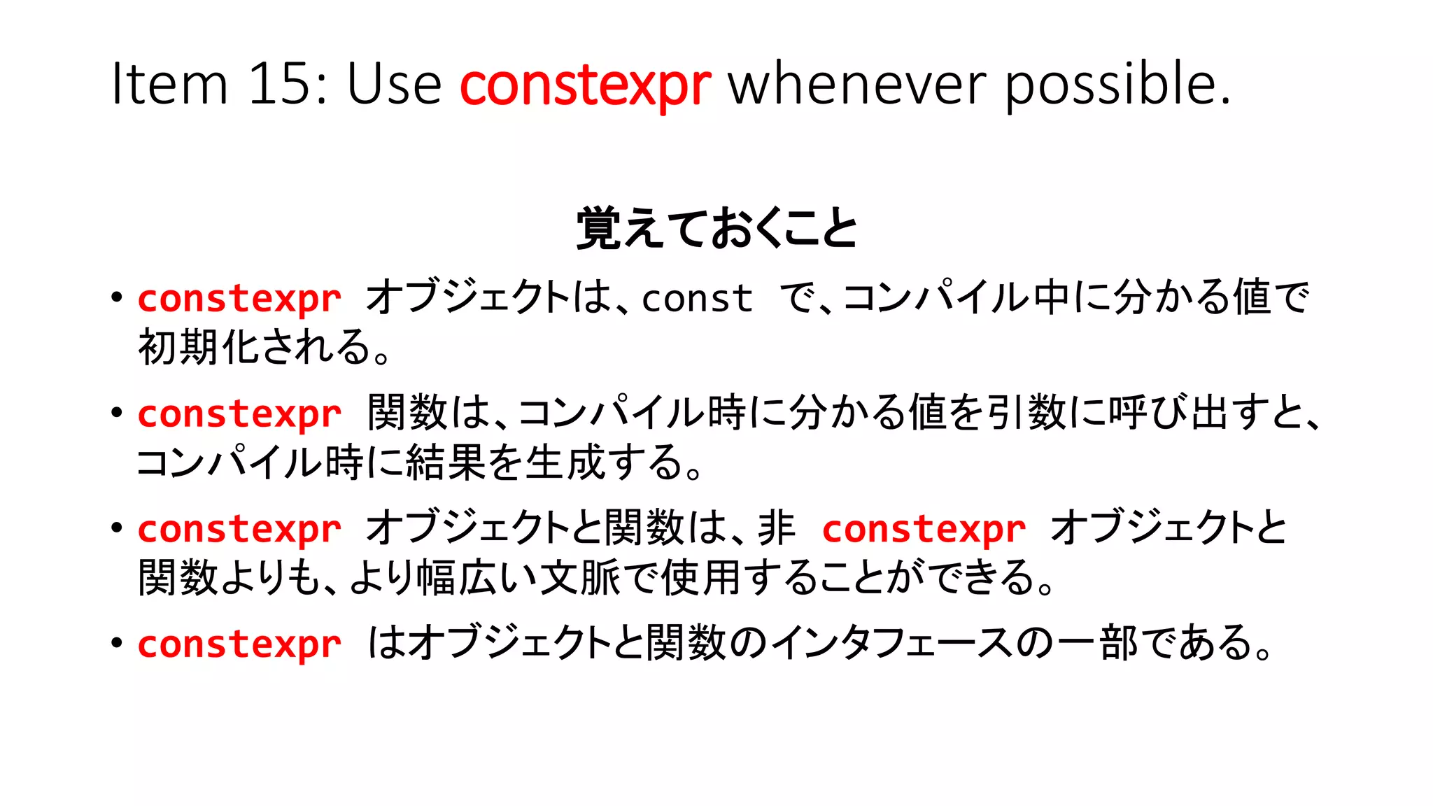 Item 15: Use constexpr whenever possible.
覚えておくこと
• constexpr オブジェクトは、const で、コンパイル中に分かる値で
初期化される。
• constexpr 関数は、コンパイル時に分かる値を引数に呼び出すと、
コンパイル時に結果を生成する。
• constexpr オブジェクトと関数は、非 constexpr オブジェクトと
関数よりも、より幅広い文脈で使用することができる。
• constexpr はオブジェクトと関数のインタフェースの一部である。
 