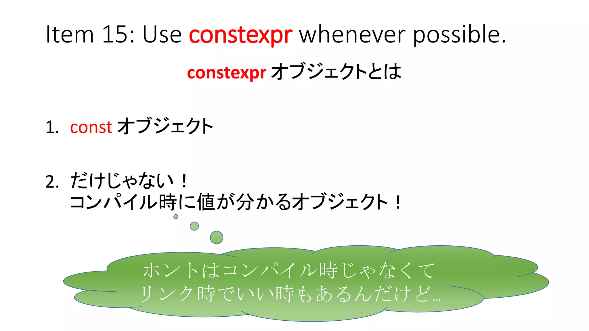 Item 15: Use constexpr whenever possible.
constexpr オブジェクトとは
1. const オブジェクト
2. だけじゃない！
コンパイル時に値が分かるオブジェクト！
ホントはコンパイル時じゃなくて
リンク時でいい時もあるんだけど…
 
