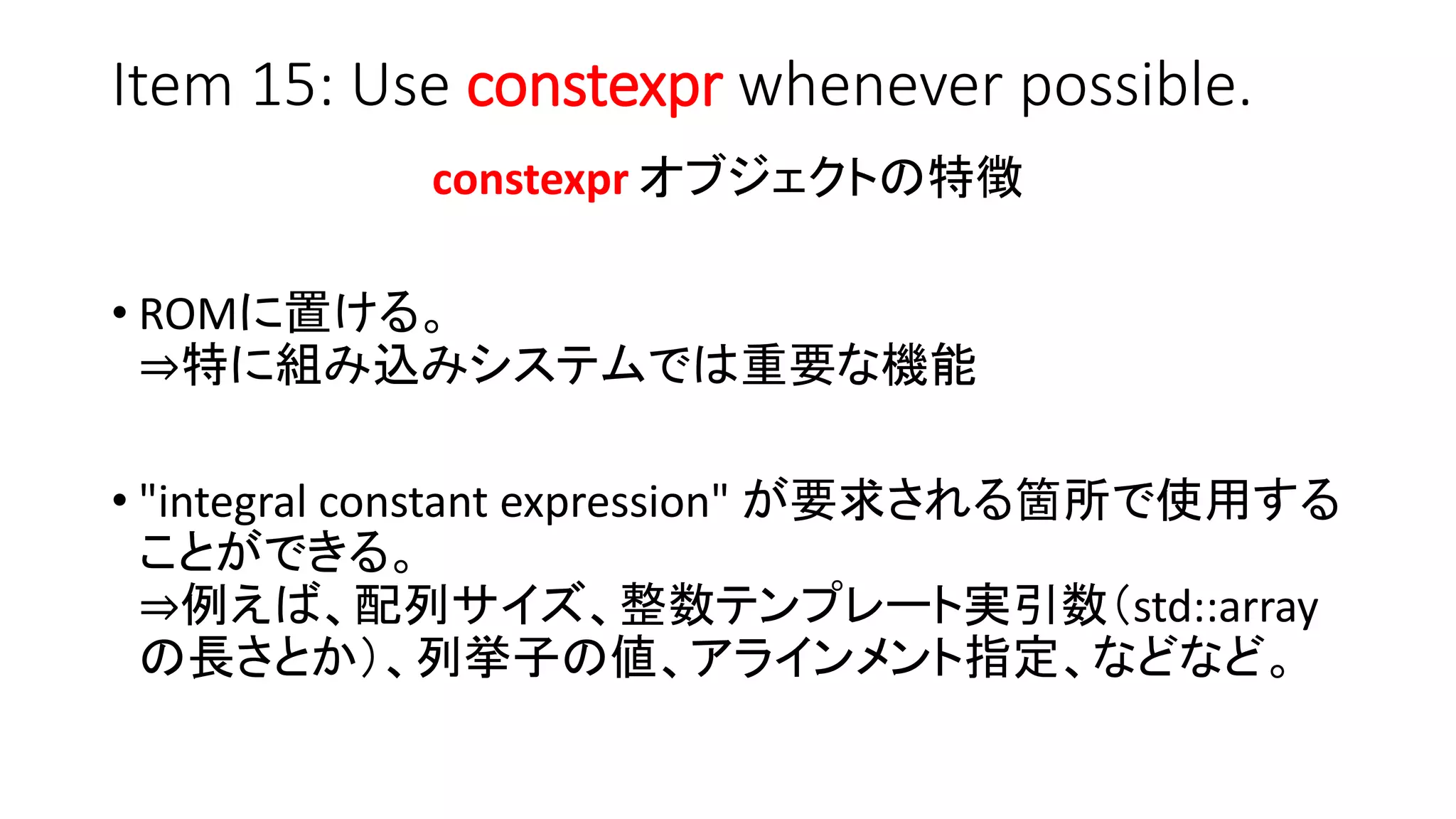 Item 15: Use constexpr whenever possible.
constexpr オブジェクトの特徴
• ROMに置ける。
⇒特に組み込みシステムでは重要な機能
• "integral constant expression" が要求される箇所で使用する
ことができる。
⇒例えば、配列サイズ、整数テンプレート実引数（std::array
の長さとか）、列挙子の値、アラインメント指定、などなど。
 