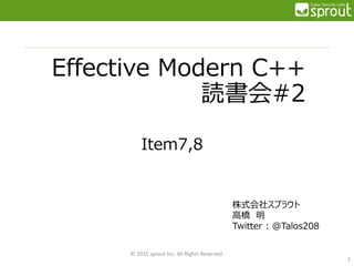Effective Modern C++
読書会#2
Item7,8
© 2015 sprout Inc. All Rights Reserved.
1
株式会社スプラウト
高橋 明
Twitter : @Talos208
 
