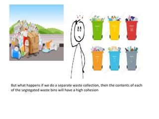 But what happens if we do a separate waste collection, then the contents of each
of the segregated waste bins will have a high cohesion
 