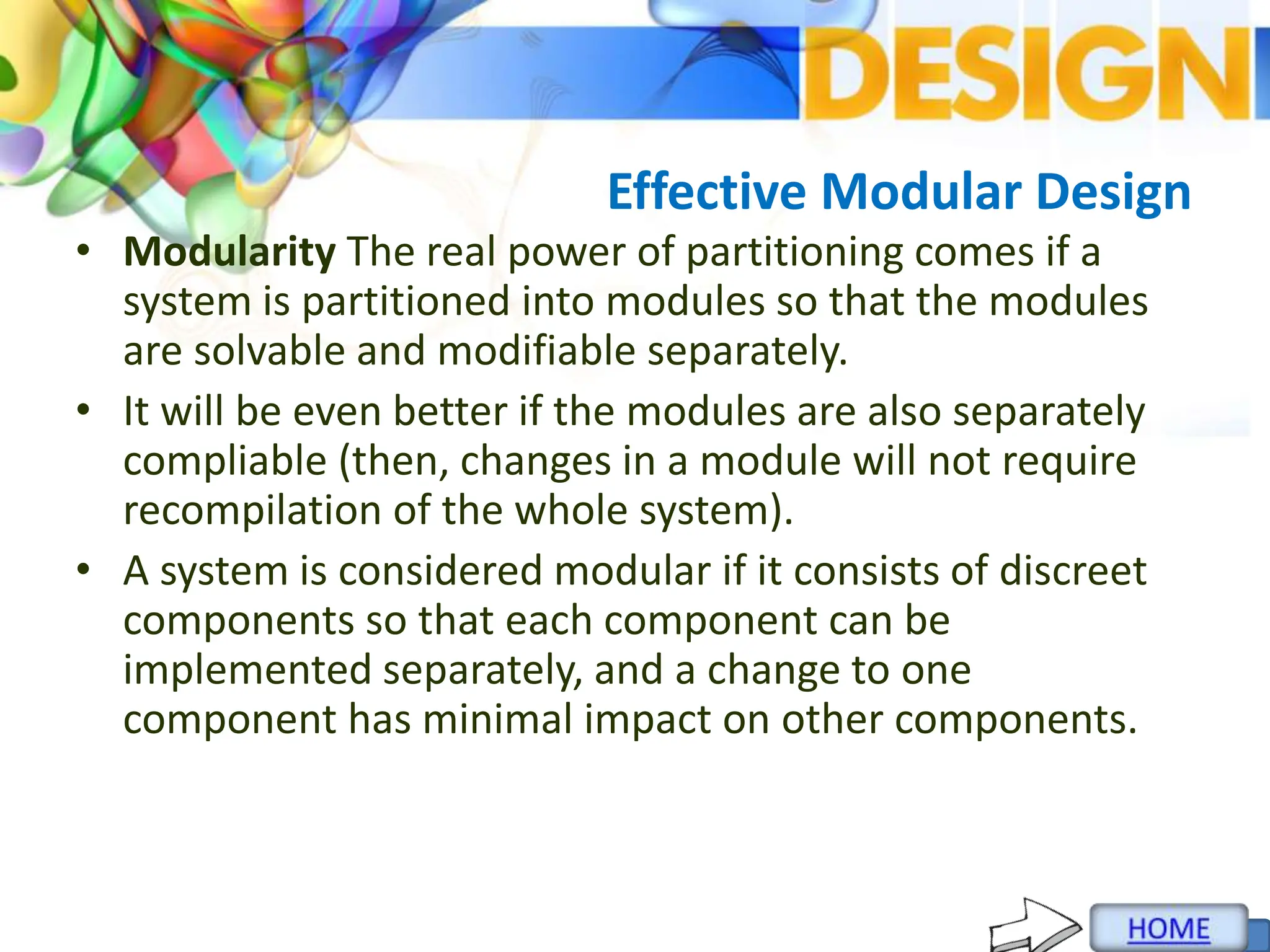 Effective Modular Design
• Modularity The real power of partitioning comes if a
system is partitioned into modules so that the modules
are solvable and modifiable separately.
• It will be even better if the modules are also separately
compliable (then, changes in a module will not require
recompilation of the whole system).
• A system is considered modular if it consists of discreet
components so that each component can be
implemented separately, and a change to one
component has minimal impact on other components.
 
