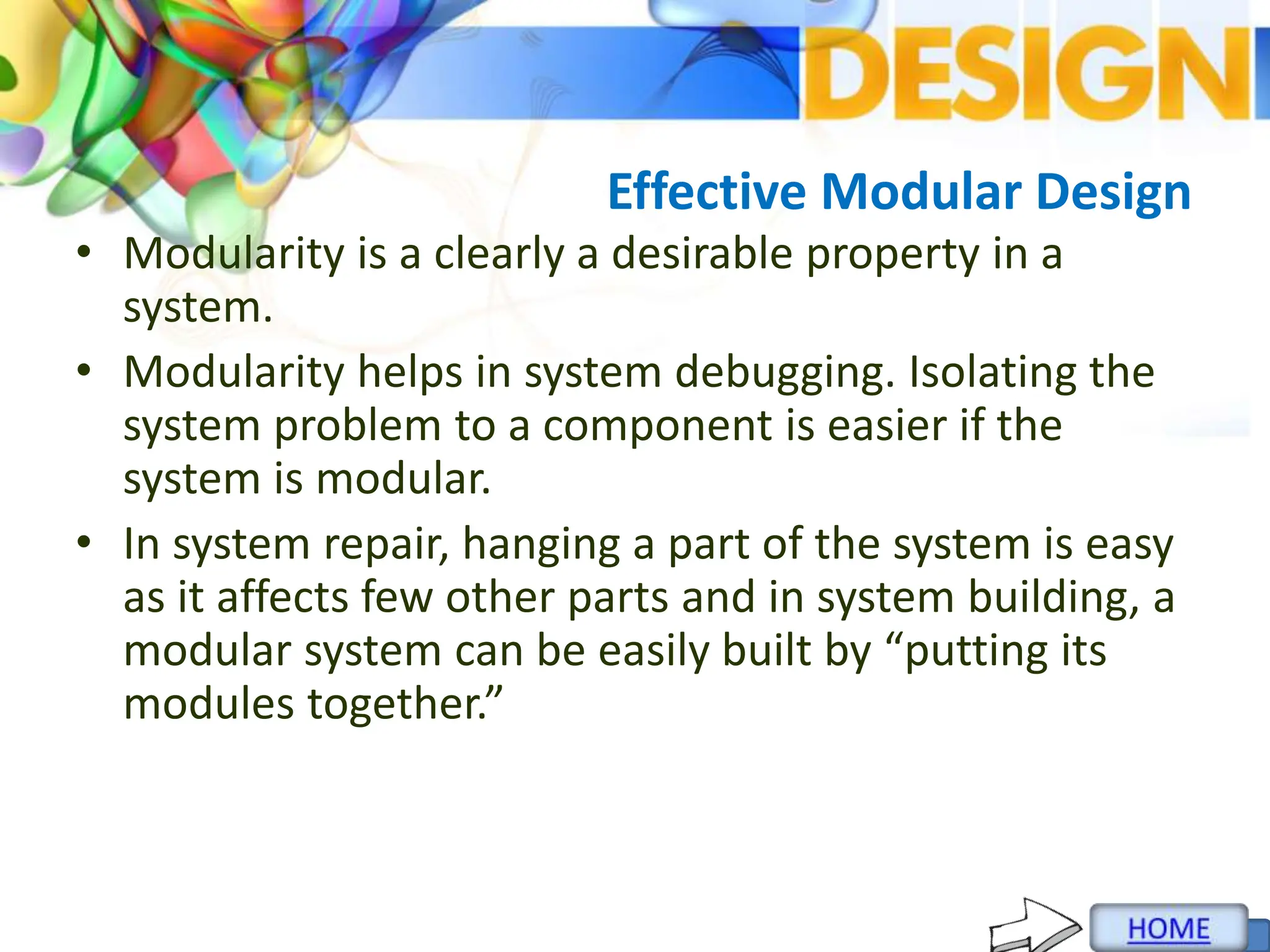 Effective Modular Design
• Modularity is a clearly a desirable property in a
system.
• Modularity helps in system debugging. Isolating the
system problem to a component is easier if the
system is modular.
• In system repair, hanging a part of the system is easy
as it affects few other parts and in system building, a
modular system can be easily built by “putting its
modules together.”
 