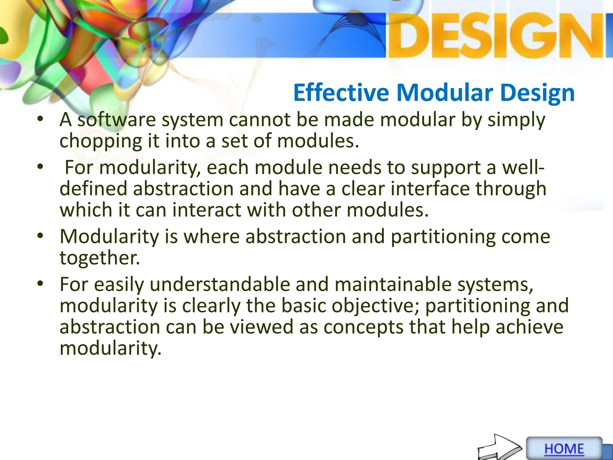 Effective Modular Design
• A software system cannot be made modular by simply
chopping it into a set of modules.
• For modularity, each module needs to support a well-
defined abstraction and have a clear interface through
which it can interact with other modules.
• Modularity is where abstraction and partitioning come
together.
• For easily understandable and maintainable systems,
modularity is clearly the basic objective; partitioning and
abstraction can be viewed as concepts that help achieve
modularity.
 