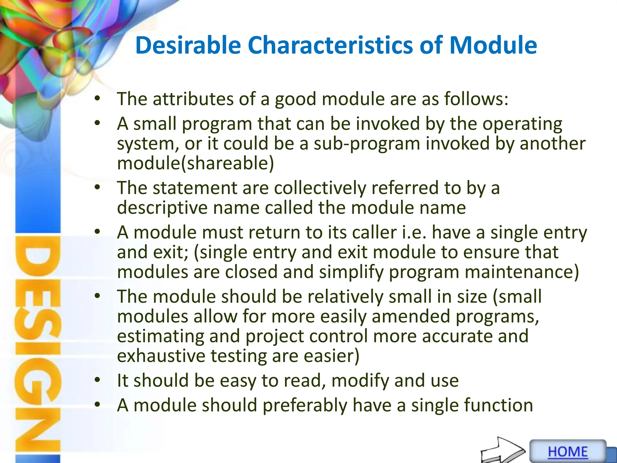 Desirable Characteristics of Module
• The attributes of a good module are as follows:
• A small program that can be invoked by the operating
system, or it could be a sub-program invoked by another
module(shareable)
• The statement are collectively referred to by a
descriptive name called the module name
• A module must return to its caller i.e. have a single entry
and exit; (single entry and exit module to ensure that
modules are closed and simplify program maintenance)
• The module should be relatively small in size (small
modules allow for more easily amended programs,
estimating and project control more accurate and
exhaustive testing are easier)
• It should be easy to read, modify and use
• A module should preferably have a single function
 