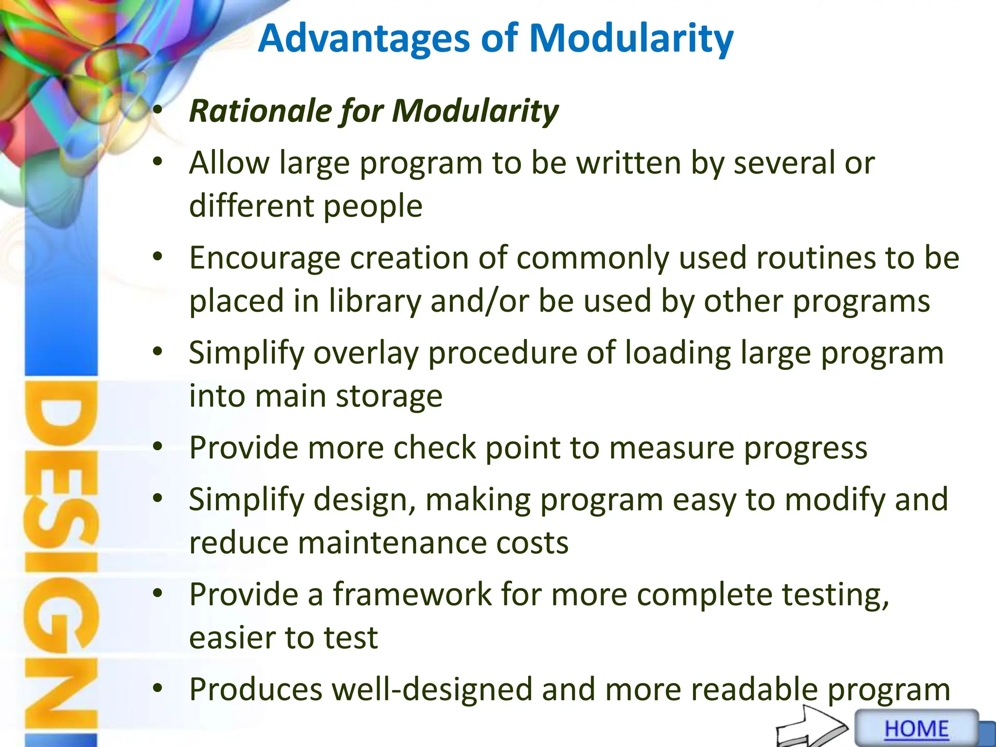 Advantages of Modularity
• Rationale for Modularity
• Allow large program to be written by several or
different people
• Encourage creation of commonly used routines to be
placed in library and/or be used by other programs
• Simplify overlay procedure of loading large program
into main storage
• Provide more check point to measure progress
• Simplify design, making program easy to modify and
reduce maintenance costs
• Provide a framework for more complete testing,
easier to test
• Produces well-designed and more readable program
 
