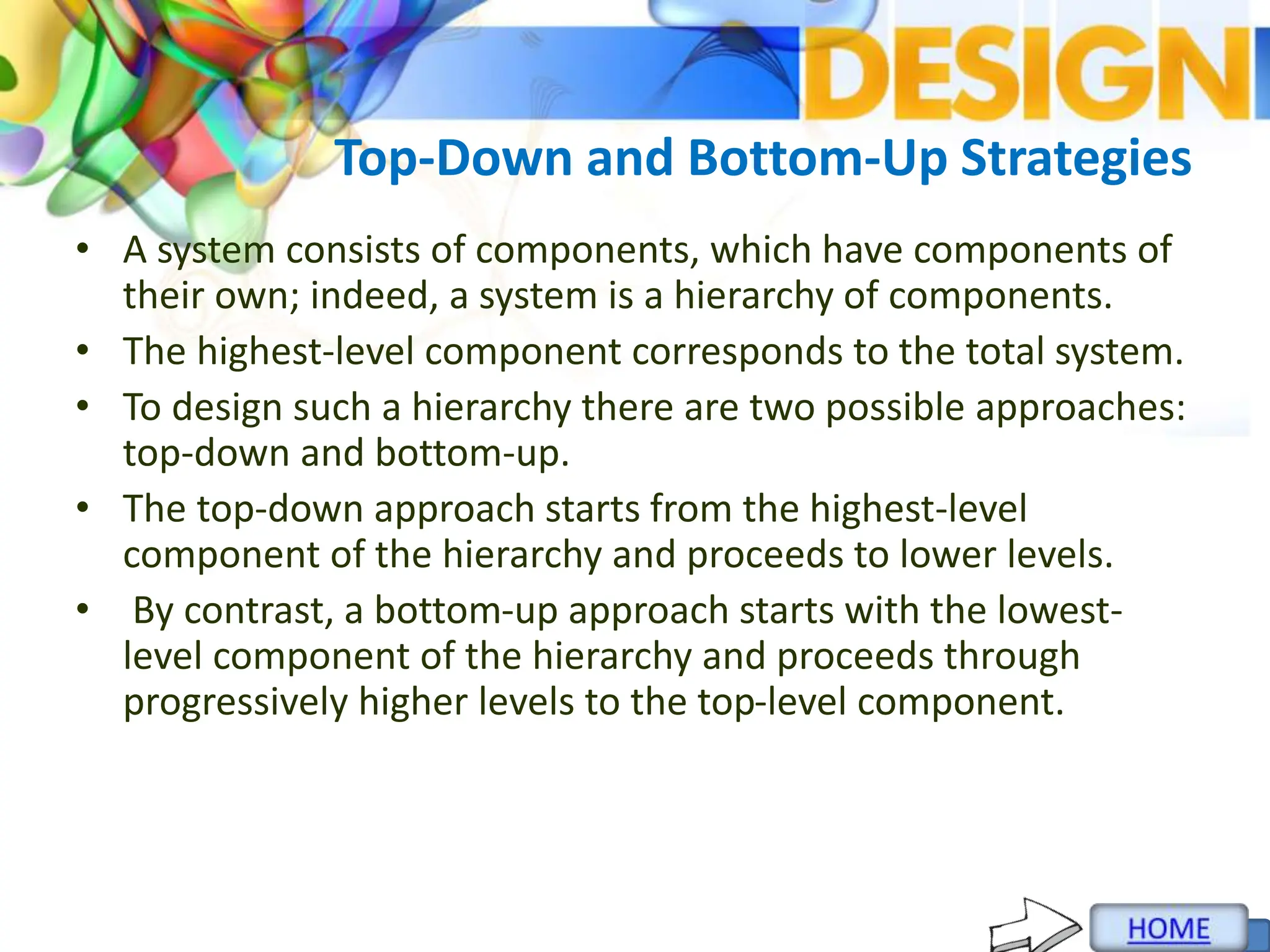 Top-Down and Bottom-Up Strategies
• A system consists of components, which have components of
their own; indeed, a system is a hierarchy of components.
• The highest-level component corresponds to the total system.
• To design such a hierarchy there are two possible approaches:
top-down and bottom-up.
• The top-down approach starts from the highest-level
component of the hierarchy and proceeds to lower levels.
• By contrast, a bottom-up approach starts with the lowest-
level component of the hierarchy and proceeds through
progressively higher levels to the top-level component.
 