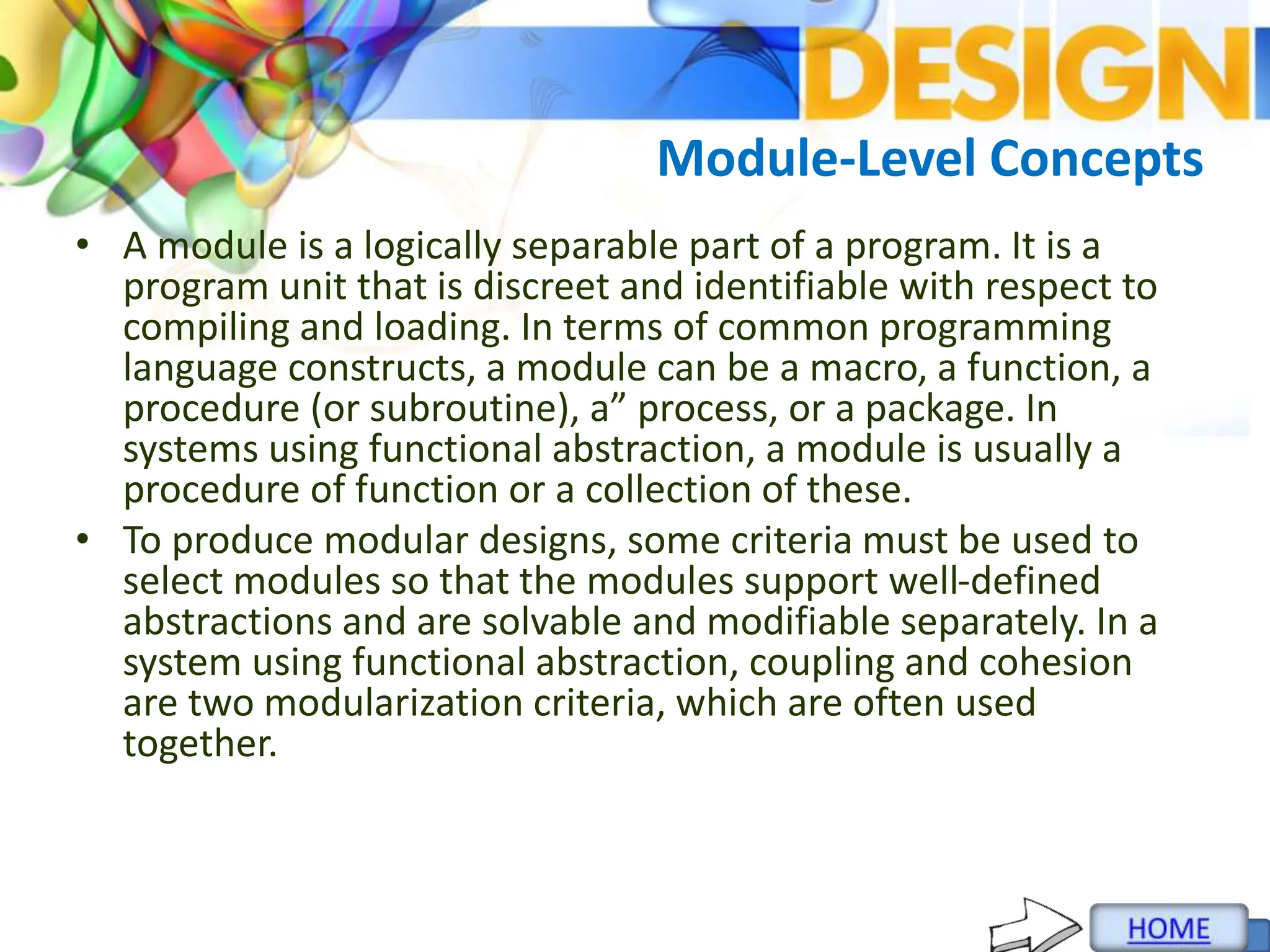 Module-Level Concepts
• A module is a logically separable part of a program. It is a
program unit that is discreet and identifiable with respect to
compiling and loading. In terms of common programming
language constructs, a module can be a macro, a function, a
procedure (or subroutine), a” process, or a package. In
systems using functional abstraction, a module is usually a
procedure of function or a collection of these.
• To produce modular designs, some criteria must be used to
select modules so that the modules support well-defined
abstractions and are solvable and modifiable separately. In a
system using functional abstraction, coupling and cohesion
are two modularization criteria, which are often used
together.
 