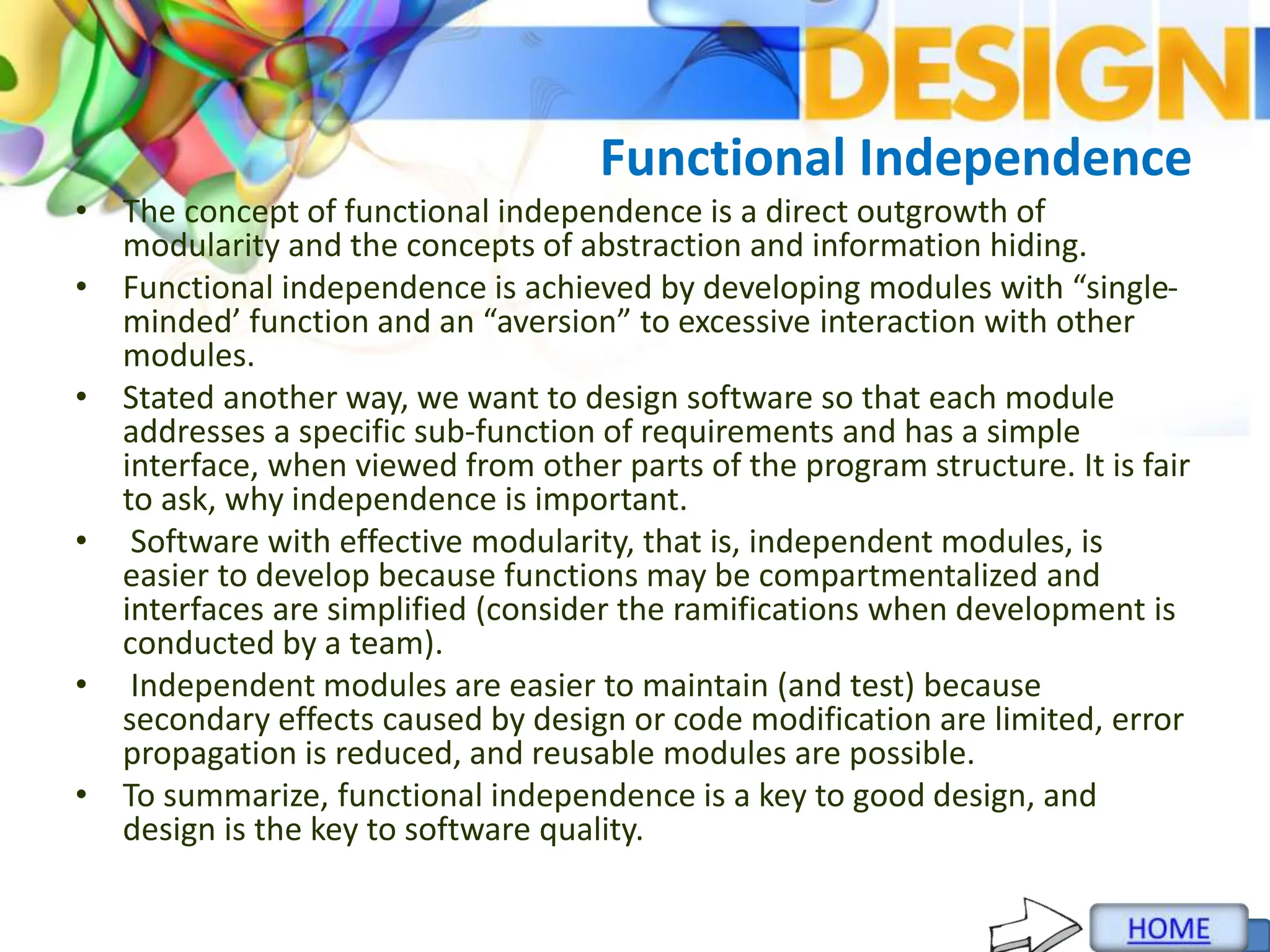 Functional Independence
• The concept of functional independence is a direct outgrowth of
modularity and the concepts of abstraction and information hiding.
• Functional independence is achieved by developing modules with “single-
minded’ function and an “aversion” to excessive interaction with other
modules.
• Stated another way, we want to design software so that each module
addresses a specific sub-function of requirements and has a simple
interface, when viewed from other parts of the program structure. It is fair
to ask, why independence is important.
• Software with effective modularity, that is, independent modules, is
easier to develop because functions may be compartmentalized and
interfaces are simplified (consider the ramifications when development is
conducted by a team).
• Independent modules are easier to maintain (and test) because
secondary effects caused by design or code modification are limited, error
propagation is reduced, and reusable modules are possible.
• To summarize, functional independence is a key to good design, and
design is the key to software quality.
 