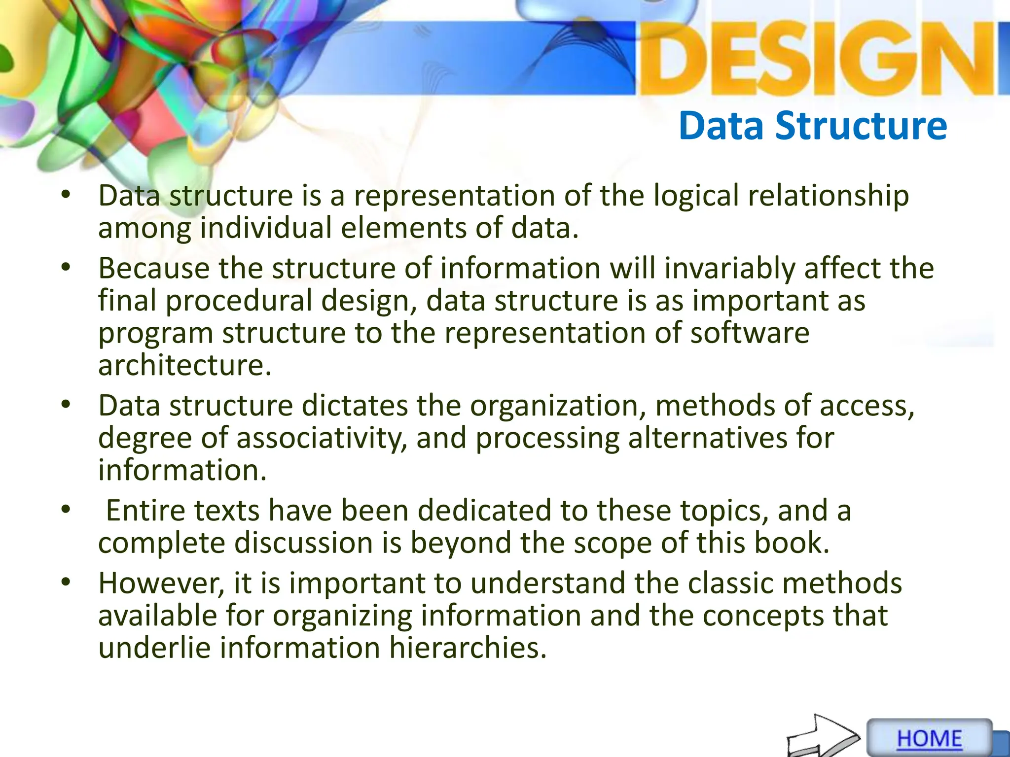 Data Structure
• Data structure is a representation of the logical relationship
among individual elements of data.
• Because the structure of information will invariably affect the
final procedural design, data structure is as important as
program structure to the representation of software
architecture.
• Data structure dictates the organization, methods of access,
degree of associativity, and processing alternatives for
information.
• Entire texts have been dedicated to these topics, and a
complete discussion is beyond the scope of this book.
• However, it is important to understand the classic methods
available for organizing information and the concepts that
underlie information hierarchies.
 
