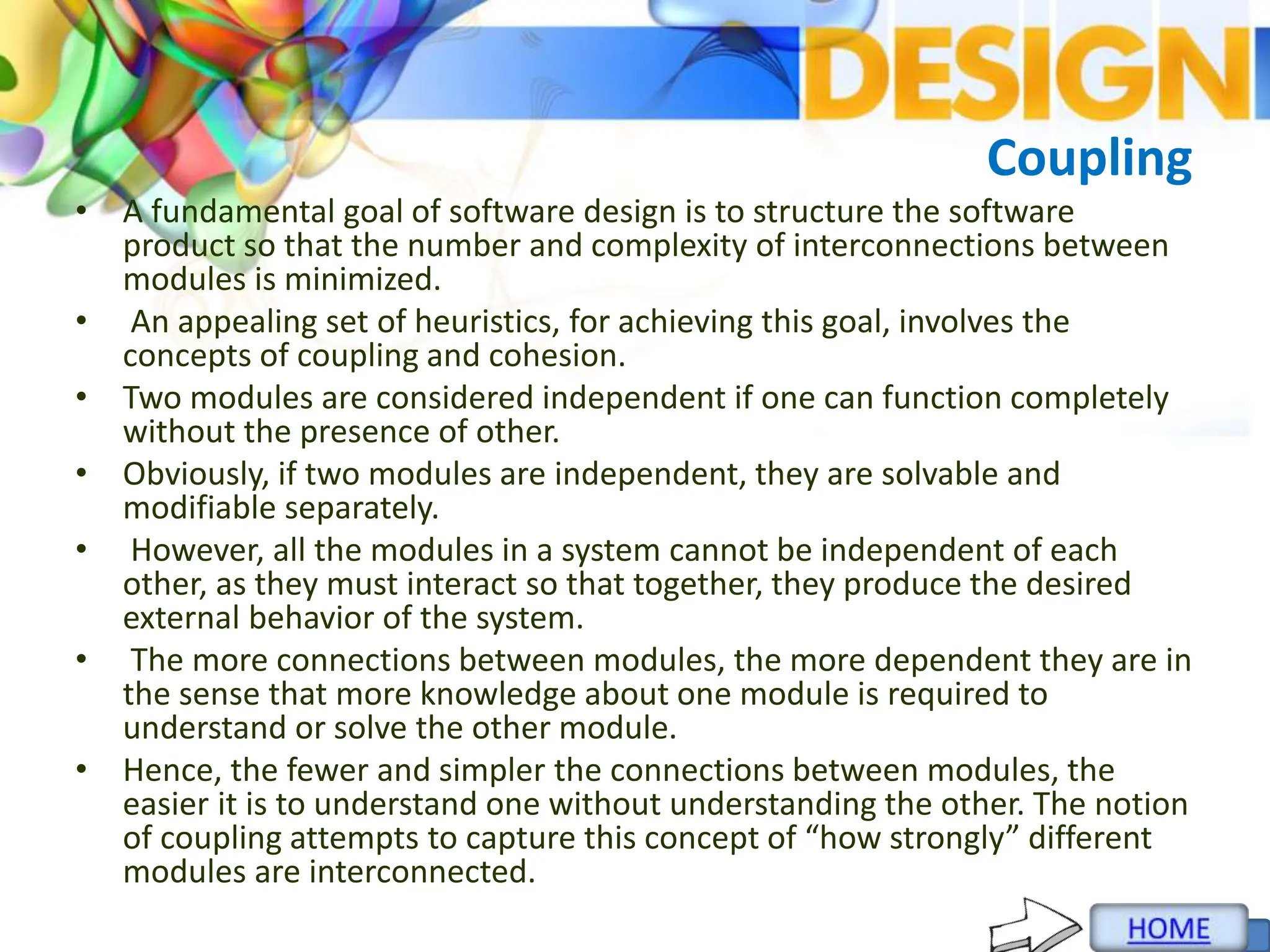 Coupling
• A fundamental goal of software design is to structure the software
product so that the number and complexity of interconnections between
modules is minimized.
• An appealing set of heuristics, for achieving this goal, involves the
concepts of coupling and cohesion.
• Two modules are considered independent if one can function completely
without the presence of other.
• Obviously, if two modules are independent, they are solvable and
modifiable separately.
• However, all the modules in a system cannot be independent of each
other, as they must interact so that together, they produce the desired
external behavior of the system.
• The more connections between modules, the more dependent they are in
the sense that more knowledge about one module is required to
understand or solve the other module.
• Hence, the fewer and simpler the connections between modules, the
easier it is to understand one without understanding the other. The notion
of coupling attempts to capture this concept of “how strongly” different
modules are interconnected.
 