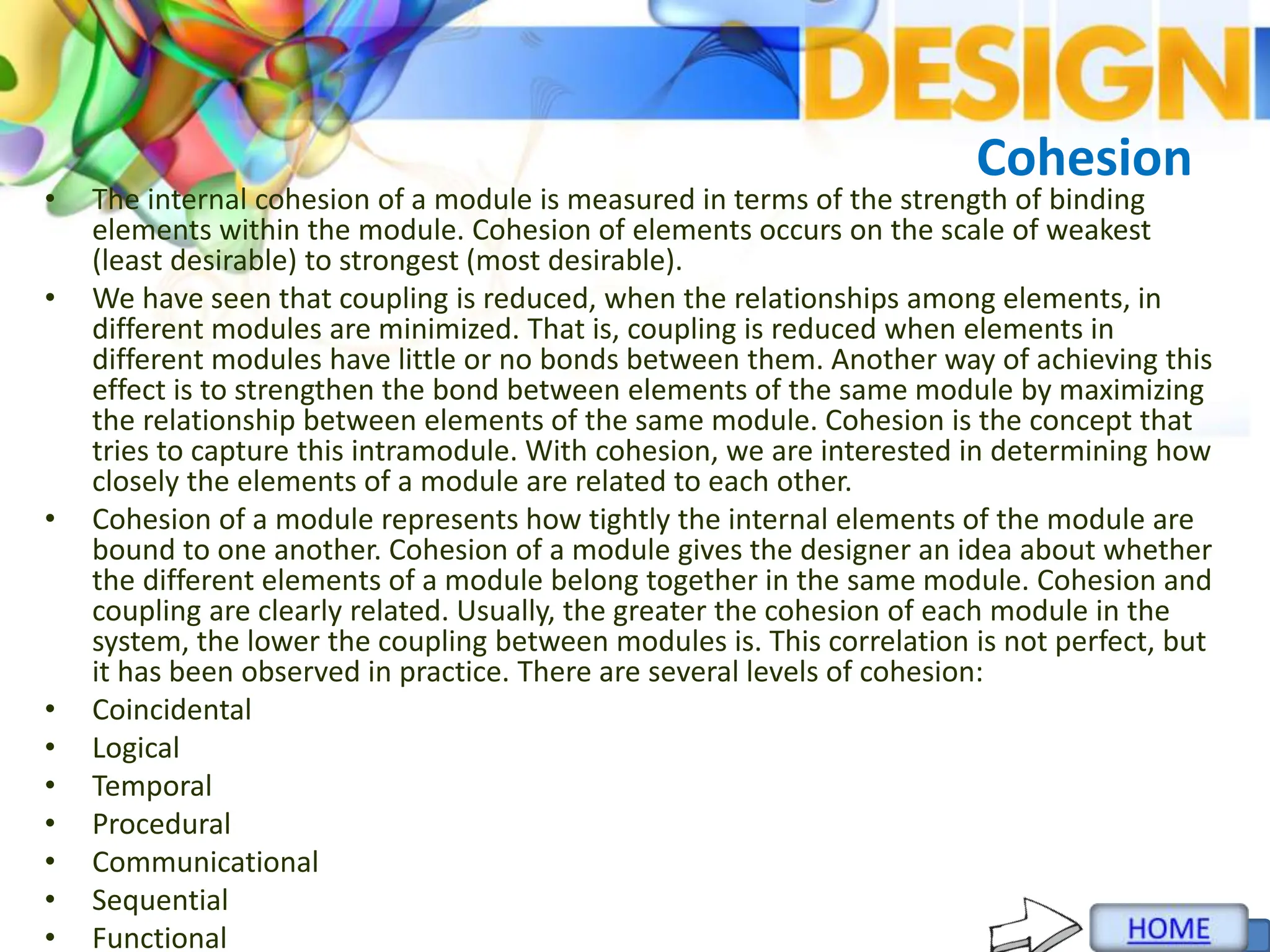 Cohesion
• The internal cohesion of a module is measured in terms of the strength of binding
elements within the module. Cohesion of elements occurs on the scale of weakest
(least desirable) to strongest (most desirable).
• We have seen that coupling is reduced, when the relationships among elements, in
different modules are minimized. That is, coupling is reduced when elements in
different modules have little or no bonds between them. Another way of achieving this
effect is to strengthen the bond between elements of the same module by maximizing
the relationship between elements of the same module. Cohesion is the concept that
tries to capture this intramodule. With cohesion, we are interested in determining how
closely the elements of a module are related to each other.
• Cohesion of a module represents how tightly the internal elements of the module are
bound to one another. Cohesion of a module gives the designer an idea about whether
the different elements of a module belong together in the same module. Cohesion and
coupling are clearly related. Usually, the greater the cohesion of each module in the
system, the lower the coupling between modules is. This correlation is not perfect, but
it has been observed in practice. There are several levels of cohesion:
• Coincidental
• Logical
• Temporal
• Procedural
• Communicational
• Sequential
• Functional
 
