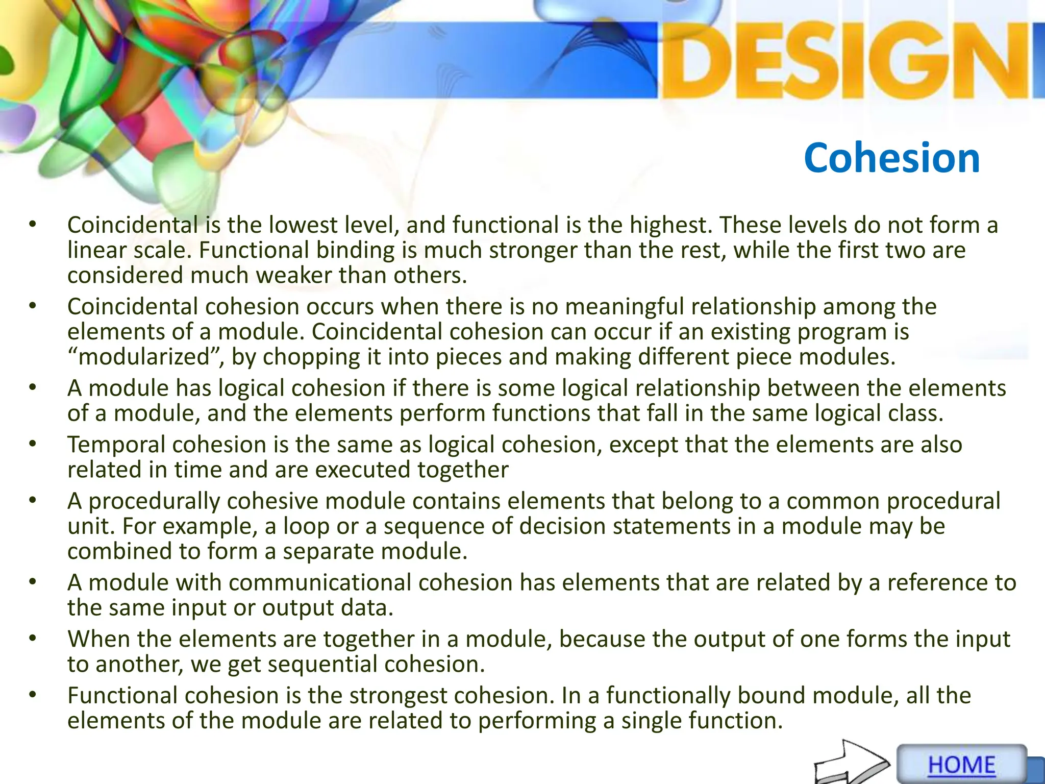 Cohesion
• Coincidental is the lowest level, and functional is the highest. These levels do not form a
linear scale. Functional binding is much stronger than the rest, while the first two are
considered much weaker than others.
• Coincidental cohesion occurs when there is no meaningful relationship among the
elements of a module. Coincidental cohesion can occur if an existing program is
“modularized”, by chopping it into pieces and making different piece modules.
• A module has logical cohesion if there is some logical relationship between the elements
of a module, and the elements perform functions that fall in the same logical class.
• Temporal cohesion is the same as logical cohesion, except that the elements are also
related in time and are executed together
• A procedurally cohesive module contains elements that belong to a common procedural
unit. For example, a loop or a sequence of decision statements in a module may be
combined to form a separate module.
• A module with communicational cohesion has elements that are related by a reference to
the same input or output data.
• When the elements are together in a module, because the output of one forms the input
to another, we get sequential cohesion.
• Functional cohesion is the strongest cohesion. In a functionally bound module, all the
elements of the module are related to performing a single function.
 
