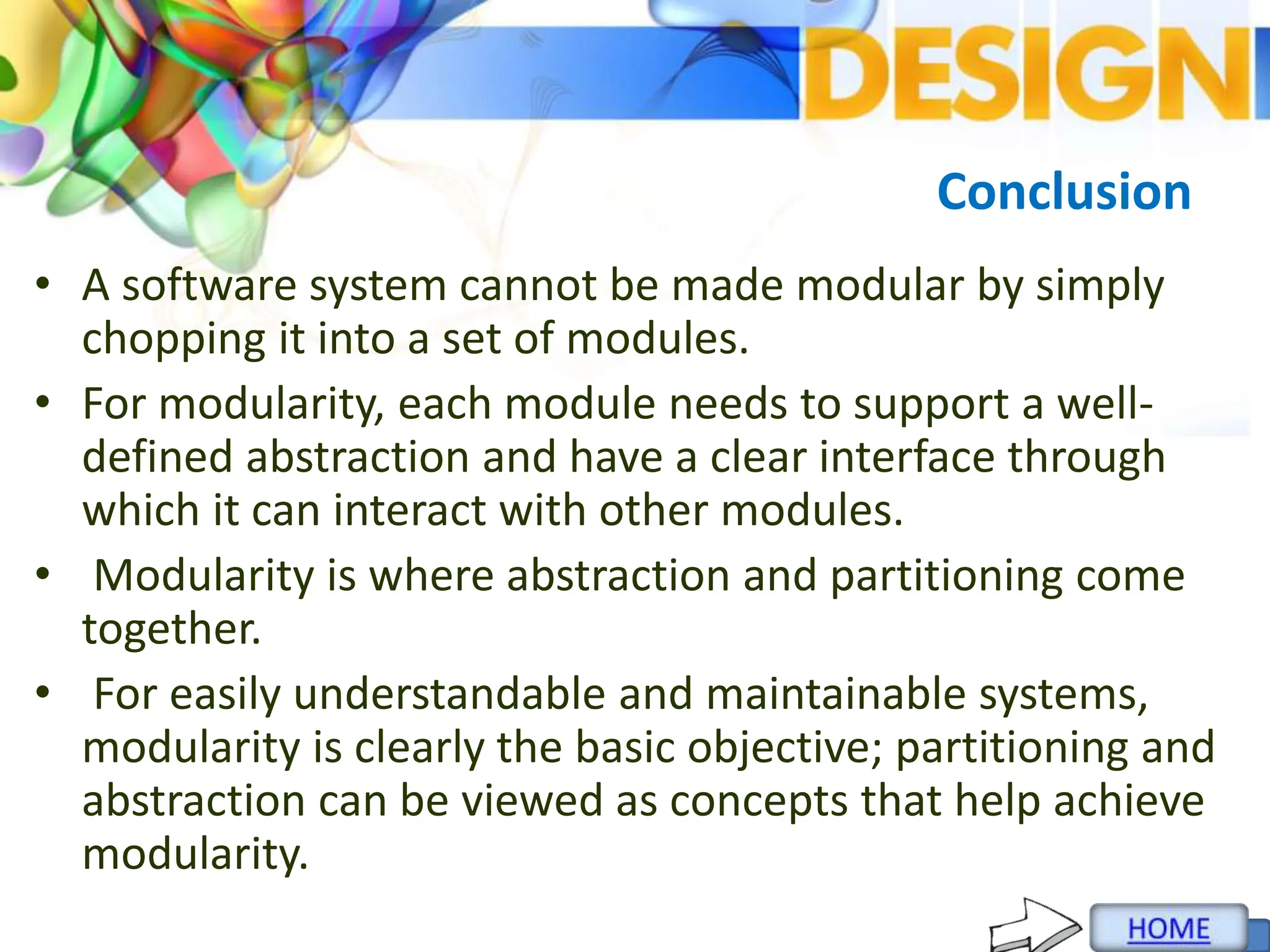 Conclusion
• A software system cannot be made modular by simply
chopping it into a set of modules.
• For modularity, each module needs to support a well-
defined abstraction and have a clear interface through
which it can interact with other modules.
• Modularity is where abstraction and partitioning come
together.
• For easily understandable and maintainable systems,
modularity is clearly the basic objective; partitioning and
abstraction can be viewed as concepts that help achieve
modularity.
 