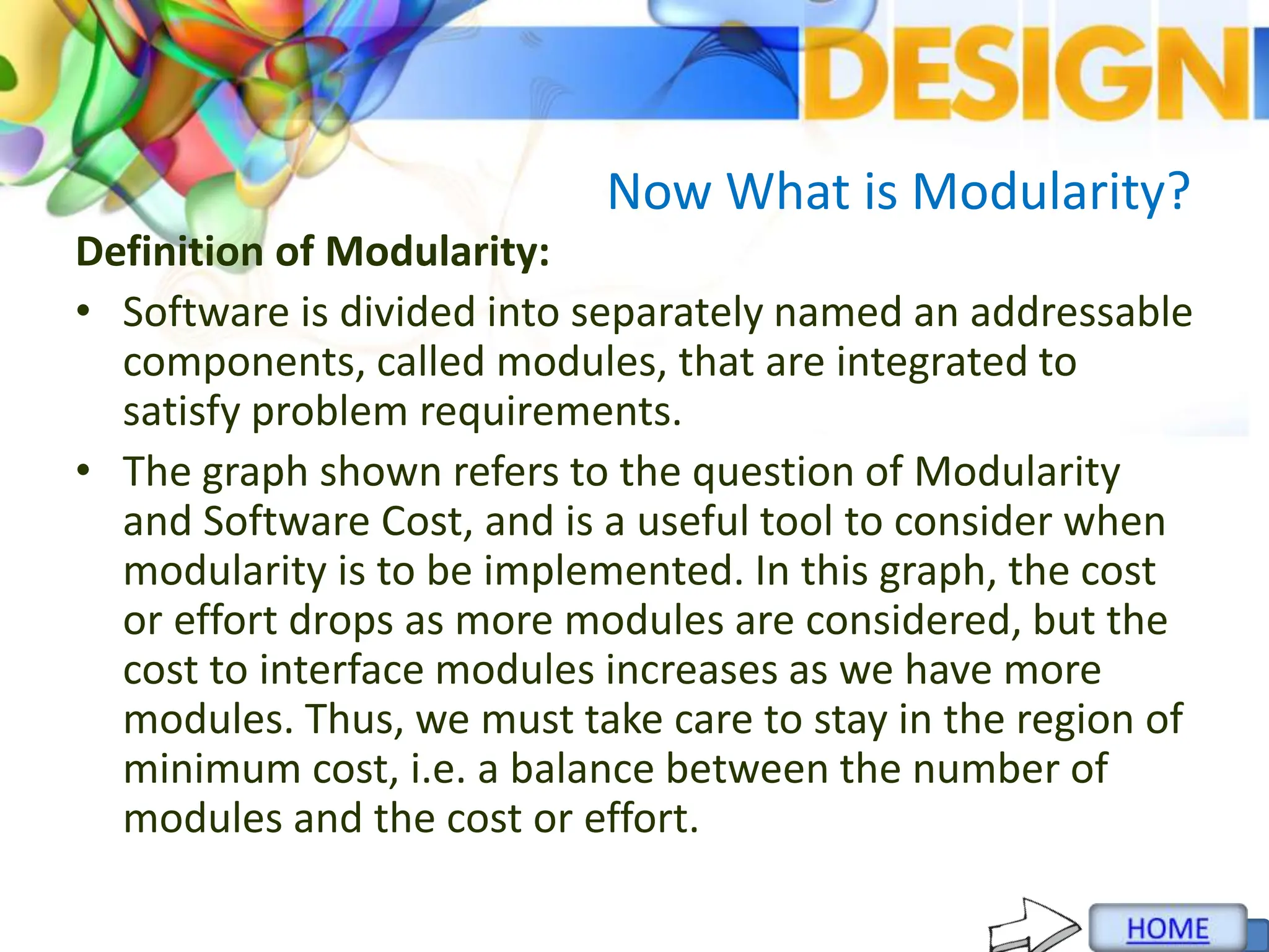 Now What is Modularity?
Definition of Modularity:
• Software is divided into separately named an addressable
components, called modules, that are integrated to
satisfy problem requirements.
• The graph shown refers to the question of Modularity
and Software Cost, and is a useful tool to consider when
modularity is to be implemented. In this graph, the cost
or effort drops as more modules are considered, but the
cost to interface modules increases as we have more
modules. Thus, we must take care to stay in the region of
minimum cost, i.e. a balance between the number of
modules and the cost or effort.
 