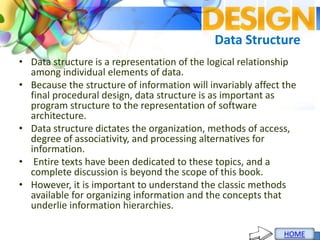 Data Structure
• Data structure is a representation of the logical relationship
among individual elements of data.
• Because the structure of information will invariably affect the
final procedural design, data structure is as important as
program structure to the representation of software
architecture.
• Data structure dictates the organization, methods of access,
degree of associativity, and processing alternatives for
information.
• Entire texts have been dedicated to these topics, and a
complete discussion is beyond the scope of this book.
• However, it is important to understand the classic methods
available for organizing information and the concepts that
underlie information hierarchies.
 