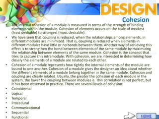 Cohesion
• The internal cohesion of a module is measured in terms of the strength of binding
elements within the module. Cohesion of elements occurs on the scale of weakest
(least desirable) to strongest (most desirable).
• We have seen that coupling is reduced, when the relationships among elements, in
different modules are minimized. That is, coupling is reduced when elements in
different modules have little or no bonds between them. Another way of achieving this
effect is to strengthen the bond between elements of the same module by maximizing
the relationship between elements of the same module. Cohesion is the concept that
tries to capture this intramodule. With cohesion, we are interested in determining how
closely the elements of a module are related to each other.
• Cohesion of a module represents how tightly the internal elements of the module are
bound to one another. Cohesion of a module gives the designer an idea about whether
the different elements of a module belong together in the same module. Cohesion and
coupling are clearly related. Usually, the greater the cohesion of each module in the
system, the lower the coupling between modules is. This correlation is not perfect, but
it has been observed in practice. There are several levels of cohesion:
• Coincidental
• Logical
• Temporal
• Procedural
• Communicational
• Sequential
• Functional
 