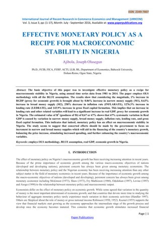 ISSN 2349-7807
International Journal of Recent Research in Commerce Economics and Management (IJRRCEM)
Vol. 3, Issue 3, pp: (1-17), Month: July - September 2016, Available at: www.paperpublications.org
Page | 1
Paper Publications
EFFECTIVE MONETARY POLICY AS A
RECIPE FOR MACROECONOMIC
STABILITY IN NIGERIA
Ajibola, Joseph Olusegun
Ph.D., FCIB, FICA, FERP, ACTI, LLB, BL, Department of Economics, Babcock University,
Ilishan-Remo, Ogun State, Nigeria
Abstract: The basic objective of this paper was to investigate effective monetary policy as a recipe for
macroeconomic stability in Nigeria, using annual time series data from 1981 to 2014. The paper employs OLS
methodology with all the BLUE assumption. The results show that considering the magnitude, 1% increase in
RGDP (proxy for economic growth) is brought about by 0.86% increase in narrow money supply (M1), 0.63%
increase in broad money supply (M2), 258% decrease in inflation rate (INFLARATE), 1276.3% increase in
lending rate (LEDRATE), and 143.9% increase in gross fixed capital formation. This implies that an increase in
lending rate and other related variables will lead to a significant increase in real GDP, proxy for economic growth
in Nigeria. The estimated value of R2
(goodness of fit) of 0.67 or 67% shows that 67% systematic variation in Real
GDP is caused by variation in narrow money supply, broad money supply, inflation rate, lending rate, and gross
fixed capital formation. This indicates that indeed, monetary policy has an effect on macroeconomic stability in
Nigeria. The study seems to suggest that concerted efforts should be made by the government to focus on
increment in narrow and broad money supplies which will aid in the financing of the country’s monetary growth,
balancing the price increase, stimulating increased spending, and further enhancing the country’s macroeconomic
variables.
Keywords: employs OLS methodology, BLUE assumption, real GDP, economic growth in Nigeria.
1. INTRODUCTION
The effect of monetary policy on Nigeria‟s macroeconomic growth has been receiving increasing attention in recent years.
Because of the prime importance of economic growth among the various macro-economic objectives of nations
(developed and developing nations), persistent concern has always been given among monetary economists. The
relationship between monetary policy and the Nigerian economy has been receiving increasing attention than any other
subject matter in the field of monetary economics in recent years. Because of the importance of economic growth among
the macro-economic objectives of nations (developed and developing), persistent concern has always been given among
monetary economist including Mckinnon (1973), Shaw (1973), Fry Mathieson (1980), Odedokun (1997), Levine (1997)
and Asogu (1998) to the relationship between monetary policy and macroeconomic output.
Economists differ on the effect of monetary policy on economic growth. While some agreed that variation in the quantity
of money is the most important determinant of economic growth, and that countries that devote more time to studying the
behaviour of aggregate monetary policy rarely experience much variation in their economic activities (Handler 1997).
Others are Skeptical about the role of money or gross national income Robinson (1950, 1952). Kuznet (1955) supports the
view that financial markets start growing as the economy approaches the intermediate stage of the growth process and
develop once the economy becomes matured. This connotes that economic growth stimulates increased financial
 
