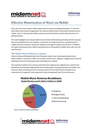Effective Monetization of Music on Mobile
Every year, the music industry suffers huge losses from piracy and illegal downloads. To minimize
these losses and achieve strong growth, the industry needs to look for alternative channels such as
mobile, invest in new business models, and come up with attractive services that consumers are
willing to pay for.

This report highlights the various mobile music business models being used today and the revenues
they are creating for the music industry. In particular, the report focuses on successful business
models that have resulted in strong user adoption and usage of mobile music services. In addition,
the report also presents facts, figures and projections on the growth of mobile music sales over the
next five years.

The Mobile Music Industry at a glance
Informa Telecoms & Media believes that the global mobile music industry generated around
US$11.4 billion in revenues in 2009. This includes revenues from ringtones, ringback tones, full-track
downloads and music streaming services (excluding music videos).

The majority of mobile music revenues still come from ringtones but ringback tones and full track
downloads are showing stronger growth and contributing to increasing proportion of mobile music
revenues. Music streaming services currently account for the smallest share of mobile music
revenues but this segment is also expected to show strong growth over the next five years.


               Mobile Music Revenue Breakdown,
               Global Market worth US$11.4 billion in 2009

                           8.5%
                                                             Ringtones
                  18.4%                                      Ringback tones
                                         48.5%
                                                             Full track downloads
                                                             Music Streaming
                     24.6%


    Source: Informa Telecoms & Media




           1
 