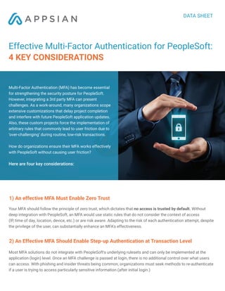 DATA SHEET
Effective Multi-Factor Authentication for PeopleSoft:
4 KEY CONSIDERATIONS
1) An effective MFA Must Enable Zero Trust
Your MFA should follow the principle of zero trust, which dictates that no access is trusted by default. Without
deep integration with PeopleSoft, an MFA would use static rules that do not consider the context of access
(IP, time of day, location, device, etc.) or are risk aware. Adapting to the risk of each authentication attempt, despite
the privilege of the user, can substantially enhance an MFA's effectiveness.
2) An Effective MFA Should Enable Step-up Authentication at Transaction Level
Most MFA solutions do not integrate with PeopleSoft's underlying rulesets and can only be implemented at the
application (login) level. Once an MFA challenge is passed at login, there is no additional control over what users
can access. With phishing and insider threats being common, organizations must seek methods to re-authenticate
if a user is trying to access particularly sensitive information (after initial login.)
Multi-Factor Authentication (MFA) has become essential
for strengthening the security posture for PeopleSoft.
However, integrating a 3rd party MFA can present
challenges. As a work-around, many organizations scope
extensive customizations that delay project completion
and interfere with future PeopleSoft application updates.
Also, these custom projects force the implementation of
arbitrary rules that commonly lead to user friction due to
‘over-challenging’ during routine, low-risk transactions.
How do organizations ensure their MFA works effectively
with PeopleSoft without causing user friction?
Here are four key considerations:
 