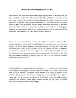 Effective Muscle Building Strategies For Men



It’s the factual that every man wants to be looking good physically so that they could get
more attractions. For this, they follow some methods for building their muscles in a fast
way. Those methods may be natural as well as unnatural. There are various kinds of pills
available in the markets which are used to gain weight in a short period of time. You should
never use these kinds of pills that are very harmful from health perspective as they have
many side effects. Moreover, you should use any kinds of oils or medicines for building your
muscles under supervision or guidance of a medical consultant who has been providing fully
professional medical services for many years throughout the world.




Men should use natural methods or procedures to build their muscle that could sustain from
long terms perspective. First of all, it would be better for you to get some form of strength
training. You should always remember the important things that there are no any easy
shortcuts to good health. For this, you have to wait with patience. Just focus on starting a
reasonable individualized resistance training plan. You need not to be trained like a maniac.
For important tips and workouts, you can visit various websites. In this Internet Era, there
are numerous websites where you can get useful tips and tricks that are useful in building
your muscle in the natural way.




Natural body building process should be always followed by men because your muscle would
be sustained for the long time if you build them in the natural way. In case of using various
kinds of pills or injections, you can get weight instantly but it will not be retained for the
long term. Hence, you should follow the step by step procedures to gain your weight in
natural way. You can use various alternatives to build your muscle such as plyometrics,
calisthenics and resistance bands. Weight training provides tiny micro tears in muscles
which rebuild and repairs during periods of rest.
 