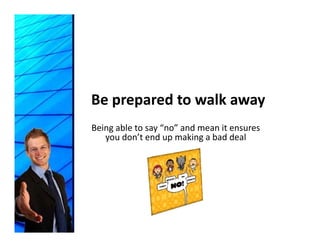Be prepared to walk away
Being able to say “no” and mean it ensures 
   you don’t end up making a bad deal
   you don t end up making a bad deal
 