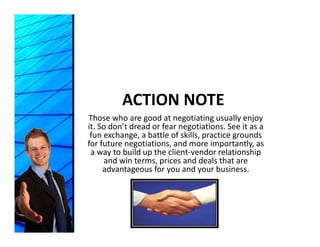 ACTION NOTE
Those who are good at negotiating usually enjoy 
it. So don’t dread or fear negotiations. See it as a 
 fun exchange, a battle of skills, practice grounds 
             g                     p        g
for future negotiations, and more importantly, as 
 a way to build up the client‐vendor relationship 
     and win terms, prices and deals that are 
     advantageous for you and your business.
     advantageous for you and your business
 