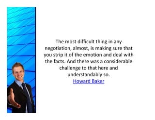 The most difficult thing in any 
negotiation, almost, is making sure that 
you strip it of the emotion and deal with 
 the facts. And there was a considerable 
        challenge to that here and 
        challenge to that here and
            understandably so. 
               Howard Baker
               Howard Baker
 